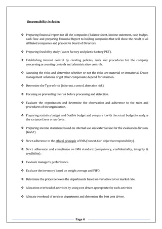 Page 4
Responsibility includes:
 Preparing financial report for all the companies (Balance sheet, income statement, cash budget,
cash flow and preparing Financial Report to holding companies that will show the result of all
affiliated companies and present to Board of Directors
 Preparing feasibility study (water factory and plastic factory PET).
 Establishing internal control by creating policies, rules and procedures for the company
concerning accounting controls and administrative controls.
 Assessing the risks and determine whether or not the risks are material or immaterial. Create
management solutions or get other compensate depend for situation.
 Determine the Type of risk (inherent, control, detection risk)
 Focusing on preventing the risk before processing and detection.
 Evaluate the organization and determine the observation and adherence to the rules and
procedures of the organization.
 Preparing statistics budget and flexible budget and compare it with the actual budget to analyze
the variance favor or un-favor.
 Preparing income statement based on internal use and external use for the evaluation division.
(GAAP)
 Strict adherence to the ethical principle of IMA (honest, fair, objective responsibility).
 Strict adherence and compliance on IMA standard (competency, confidentiality, integrity &
credibility).
 Evaluate manager’s performance.
 Evaluate the inventory based on weight average and FIFO.
 Determine the prices between the departments based on variable cost or market rate.
 Allocation overhead of activities by using cost driver appropriate for each activities
 Allocate overhead of services department and determine the best cost driver.
 