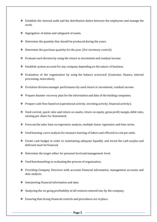 Page 5
 Establish the internal audit and the distribution duties between the employees and manage the
work.
 Segregation of duties and safeguard of assets.
 Determine the quantity that should be produced during the years.
 Determine the purchase quantity for the year. (For inventory control).
 Evaluate each division by using the return in investment and residual income.
 Establish system account for any company depending on the nature of business.
 Evaluation of the organization by using the balance scorecard. (Customer, finance, internal
processing, innovation).
 Evolution division manager performance by used return in investment, residual income
 Prepare disaster recovery plan for the information and data of the holding companies.
 Prepare cash flow based on (operational activity, investing activity, financial activity).
 Used current, quick ratio and return on assets, return on equity, gross profit margin, debit ratio,
earning per share for Assessment.
 Forecast the sales base on regression analysis, multiple linear regression and time series.
 Used learning curve analysis for measure learning of labors and effected in cost per unite.
 Create cash budget in order to maintaining adequate liquidity and invest the cash surplus and
deficient must be financed.
 Determine the target either for personal level and management level.
 Used benchmarking in evaluating the process of organization.
 Providing Company Directors with accurate financial information, management accounts and
data analysis.
 Interpreting financial information and data.
 Analyzing the on-going profitability of all ventures entered into by the company.
 Ensuring that strong financial controls and procedures are in place.
 