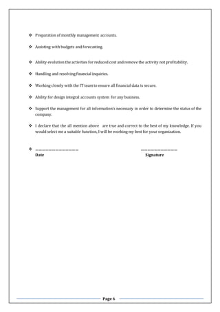 Page 6
 Preparation of monthly management accounts.
 Assisting with budgets and forecasting.
 Ability evolution the activities for reduced cost and remove the activity not profitability.
 Handling and resolving financial inquiries.
 Working closely with the IT team to ensure all financial data is secure.
 Ability for design integral accounts system for any business.
 Support the management for all information’s necessary in order to determine the status of the
company.
 I declare that the all mention above are true and correct to the best of my knowledge. If you
would select me a suitable function, I will be working my best for your organization.
 ………………………………… ……………………………
Date Signature
 