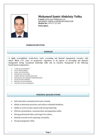 Page 1
Mohamed Samir Abdelaty Tolba
E-mail:mohd.samir78@gmail.com
MOHAMED_SAMIR_ELSHARIF@YAHOO.COM
MobileNo:+974 77 127 441
Doha,Qatar.
CURRICULUM VITAE
 Self-motivated, committed and result oriented;
 Ability to determine priorities and achieve scheduled deadlines;
 Ability to work in teams and provide strong leadership;
 Effective presentation, communication and negotiation skills;
 Strong professional ethics and respect for others;
 Attitude towards work is pleasing and polite;
 Strong management skills.
SUMMARY
A highly accomplished, result-driven senior accounting and financial management executive with
almost fifteen (15) years of progressive experience in all aspects of accounting and financial
management having exceptional leadership skills and an extensive background in the following
broad-based competencies:
 CASH MANAGEMENT
 DATA PROCESSING
 COST ACCOUNTING
 FINANCIALANALYSIS
 FORECASTING AND BUDGETING
 FINANCIALSTATEMENT PREPARATION
 STAFF MANAGEMENT
 PROJECT MANAGEMENT
 FINANCIALMANAGEMENT
PERSONAL QUALIFICATIONS
 