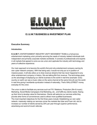 E.I.U.M.T​ ​BUSINESS & INVESTMENT PLAN
Executive Summary
Introduction.
E.I.U.M.T​ ( ENTERTAINMENT INDUSTRY UNITY MOVEMENT TEAM) is a full-service
entertainment marketing union primarily servicing the needs of industry related individuals both
independent and primarily corporate markets worldwide. It consists of professionals and experts
in all markets that agreed to come as one union and captivate the industry with technology and
years of collective experience.
Our main approach is to become the world's first and only entertainment company owning its
own cyber network company. With that being said, it would not only put us in position of
massive power, it will also allow us to draw revenue streams that has never happened to any
other entertainment company in history. We are talking Bit-Coin revenue. The technology gives
us the advantage of displaying our clients business to the world in real time (example- every
country on earth can see a music video on the same channel at the same time all over the world
in real time giving it worldwide syndication instead of nationally). That's WALLSTREET money
everyday for the union.
The union is able to facilitate any services such as P.R. Relations, Production (film & music),
Marketing, Social Media Campaigns,Viral Marketing, etc.. and fulfill any clients needs, freeing
up their time to develop value for themselves. Clients will welcome our services while they
provide other forms of conveniences used to attract more qualified businesses.
The most important objectives for the first three years include: Establishing our own cyber
network, massively making our services corner the markets like Uber and Fiverr did, and to
increase our number of clients served by 20% per year through superior performance,
advertising and word-of-mouth referrals.
 