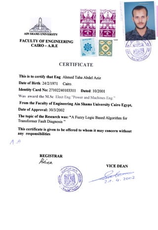 AIN SHAMS UNIVERSITY
FACUL TV OF ENGINEERING
CAIRO -A.R.E
NvV
This is to certify that Eng. Ahmed Taha Abdel Aziz
Date of Birth: 24/2/1971 Cairo.
Identity Card No: 27102240103311 Dated: 10/2001
From the Faculty of Engineering Ain Shams University Cairo Egypt,
Date of Approval: 30/3/2002
The topic of the Research was: " A Fuzzy Logic Based Algorithm for
Transformer Fault Diagnosis "
This certificate is given to be offered to whom it may concern without
any responsibilities
REG ISTRAR
J?,rf~
VICE DEAN
 