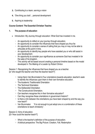 3. Contributing to a team, serving a vision
4. 'One thing you lack'... personal development
5. Aspiring to leadership
Course Content: The Essential Christian Teacher.
1. The purpose of education
• Introduction: My Journey through education: What God has invested in me.
◦ An opportunity to reflect on your journey through education.
◦ An opportunity to consider the influences that have shaped you thus far.
◦ An opportunity to consider a sense of calling that you may or may not be able to
articulate at this point in time.
◦ An opportunity to identify key people who have assisted you or who still assist in
your development.
◦ An opportunity to consider your significance as someone God has invested in for
the sake of his kingdom.
◦ This activity will be based around creating a personal timeline based on the model
developed in The Making of a Leader by Robert Clinton.
Session 1: Recognising the influences that have shaped you as a teacher.
[or 'who taught the teacher and How the teacher teach?']
◦ Using Harro Van Brummelen's Four orientations towards education, teacher's seek
to identify the influences upon them in their own formative education.
◦ The Academic Traditionalist Orientation
◦ The Technical Orientation
◦ The Deliberatist Orientation
◦ The Constructivist Orientation.
◦ Can teachers recognise this in their formative education?
◦ Can they recognise these orientations in government rhetoric?
◦ Is there a link between the orientations you have been shaped by and the way you
now teach?
◦ Van Brummelen “It is not enough to just adopt one or a combination of these
orientations to teach christianly”.
Session 2: Aims of education.
[Or 'How could the teacher teach?']
◦ What is the teacher's definition of the purpose of education.
◦ A biblical perspective: The Big Picture: Creation, Fall, Redemption
 