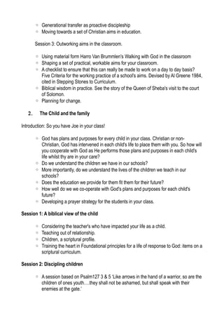 ◦ Generational transfer as proactive discipleship
◦ Moving towards a set of Christian aims in education.
Session 3: Outworking aims in the classroom.
◦ Using material form Harro Van Brummlen's Walking with God in the classroom
◦ Shaping a set of practical, workable aims for your classroom.
◦ A checklist to ensure that this can really be made to work on a day to day basis?
Five Criteria for the working practice of a school's aims. Devised by Al Greene 1984,
cited in Stepping Stones to Curriculum.
◦ Biblical wisdom in practice. See the story of the Queen of Sheba's visit to the court
of Solomon.
◦ Planning for change.
2. The Child and the family
Introduction: So you have Joe in your class!
◦ God has plans and purposes for every child in your class. Christian or non-
Christian, God has intervened in each child's life to place them with you. So how will
you cooperate with God as He performs those plans and purposes in each child's
life whilst thy are in your care?
◦ Do we understand the children we have in our schools?
◦ More importantly, do we understand the lives of the children we teach in our
schools?
◦ Does the education we provide for them fit them for their future?
◦ How well do we we co-operate with God's plans and purposes for each child's
future?
◦ Developing a prayer strategy for the students in your class.
Session 1: A biblical view of the child
◦ Considering the teacher's who have impacted your life as a child.
◦ Teaching out of relationship.
◦ Children, a scriptural profile.
◦ Training the heart in Foundational principles for a life of response to God: items on a
scriptural curriculum.
Session 2: Discipling children
◦ A session based on Psalm127 3 & 5 ‘Like arrows in the hand of a warrior, so are the
children of ones youth….they shall not be ashamed, but shall speak with their
enemies at the gate.’
 