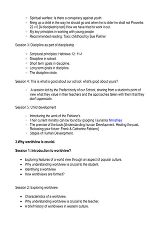 ◦ Spiritual warfare: Is there a conspiracy against youth
◦ Bring up a child in the way he should go and when he is older he shall not Proverbs
22 v 6 [A discipleship text] How we have tried to work it out.
◦ My key principles in working with young people
◦ Recommended reading: Toxic childhood by Sue Palmer
Session 3: Discipline as part of discipleship
◦ Scriptural principles: Hebrews 12: 11-1
◦ Discipline in school.
◦ Short term goals in discipline.
◦ Long term goals in discipline.
◦ The discipline circle.
Session 4: This is what is good about our school: what's good about yours?
◦ A session led by the Prefect body of our School, sharing from a student's point of
view what they value in their teachers and the approaches taken with them that they
don't appreciate.
Session 5: Child development
◦ Introducing the work of the Fabiano's
◦ Their current ministry can be found by googling Tsunamis Ministries
◦ The premise of the book.[Understanding human Development. Healing the past,
Releasing your future: Frank & Catherine Fabiano]
◦ Stages of Human Development.
3.Why worldview is crucial.
Session 1: Introduction to worldview?
• Exploring features of a world view through an aspect of popular culture.
• Why understanding worldview is crucial to the student.
• Identifying a worldview
• How worldviews are formed?
Session 2: Exploring worldview
• Characteristics of a worldview.
• Why understanding worldview is crucial to the teacher.
• A brief history of worldviews in western culture.
 