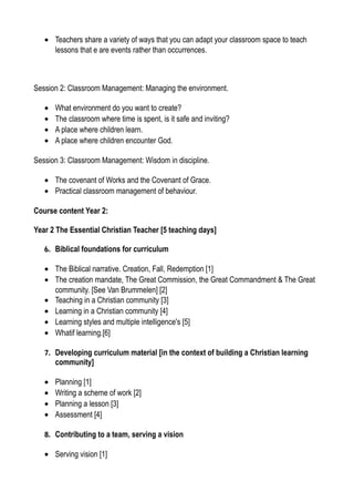 • Teachers share a variety of ways that you can adapt your classroom space to teach
lessons that e are events rather than occurrences.
Session 2: Classroom Management: Managing the environment.
• What environment do you want to create?
• The classroom where time is spent, is it safe and inviting?
• A place where children learn.
• A place where children encounter God.
Session 3: Classroom Management: Wisdom in discipline.
• The covenant of Works and the Covenant of Grace.
• Practical classroom management of behaviour.
Course content Year 2:
Year 2 The Essential Christian Teacher [5 teaching days]
6. Biblical foundations for curriculum
• The Biblical narrative. Creation, Fall, Redemption [1]
• The creation mandate, The Great Commission, the Great Commandment & The Great
community. [See Van Brummelen] [2]
• Teaching in a Christian community [3]
• Learning in a Christian community [4]
• Learning styles and multiple intelligence's [5]
• Whatif learning.[6]
7. Developing curriculum material [in the context of building a Christian learning
community]
• Planning [1]
• Writing a scheme of work [2]
• Planning a lesson [3]
• Assessment [4]
8. Contributing to a team, serving a vision
• Serving vision [1]
 