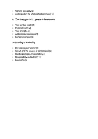 • Working collegially [2]
• working within the whole school community [3]
9. 'One thing you lack'... personal development
• Your spiritual health [1]
• Personal vision [2]
• Your strengths [3]
• Addressing weaknesses[4]
• Self administration [5]
10.Aspiring to leadership
• Developing your 'talents' [1]
• Growth and the process of sanctification [2]
• Handling delegated responsibility 3]
• Responsibility and authority [4]
• Leadership [5]
 