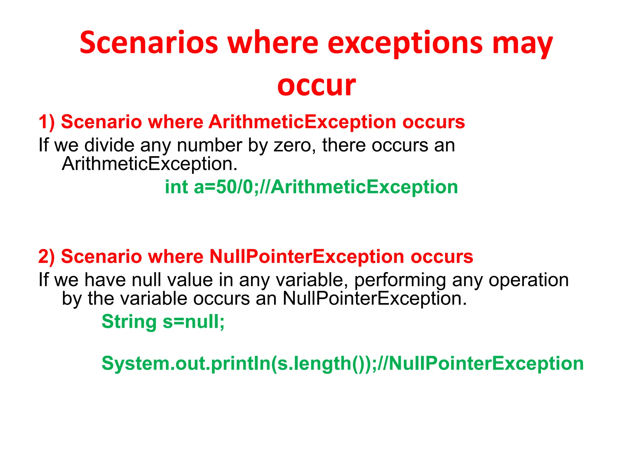 Scenarios where exceptions may
occur
1) Scenario where ArithmeticException occurs
If we divide any number by zero, there occurs an
ArithmeticException.
int a=50/0;//ArithmeticException
2) Scenario where NullPointerException occurs
If we have null value in any variable, performing any operation
by the variable occurs an NullPointerException.
String s=null;
System.out.println(s.length());//NullPointerException
 