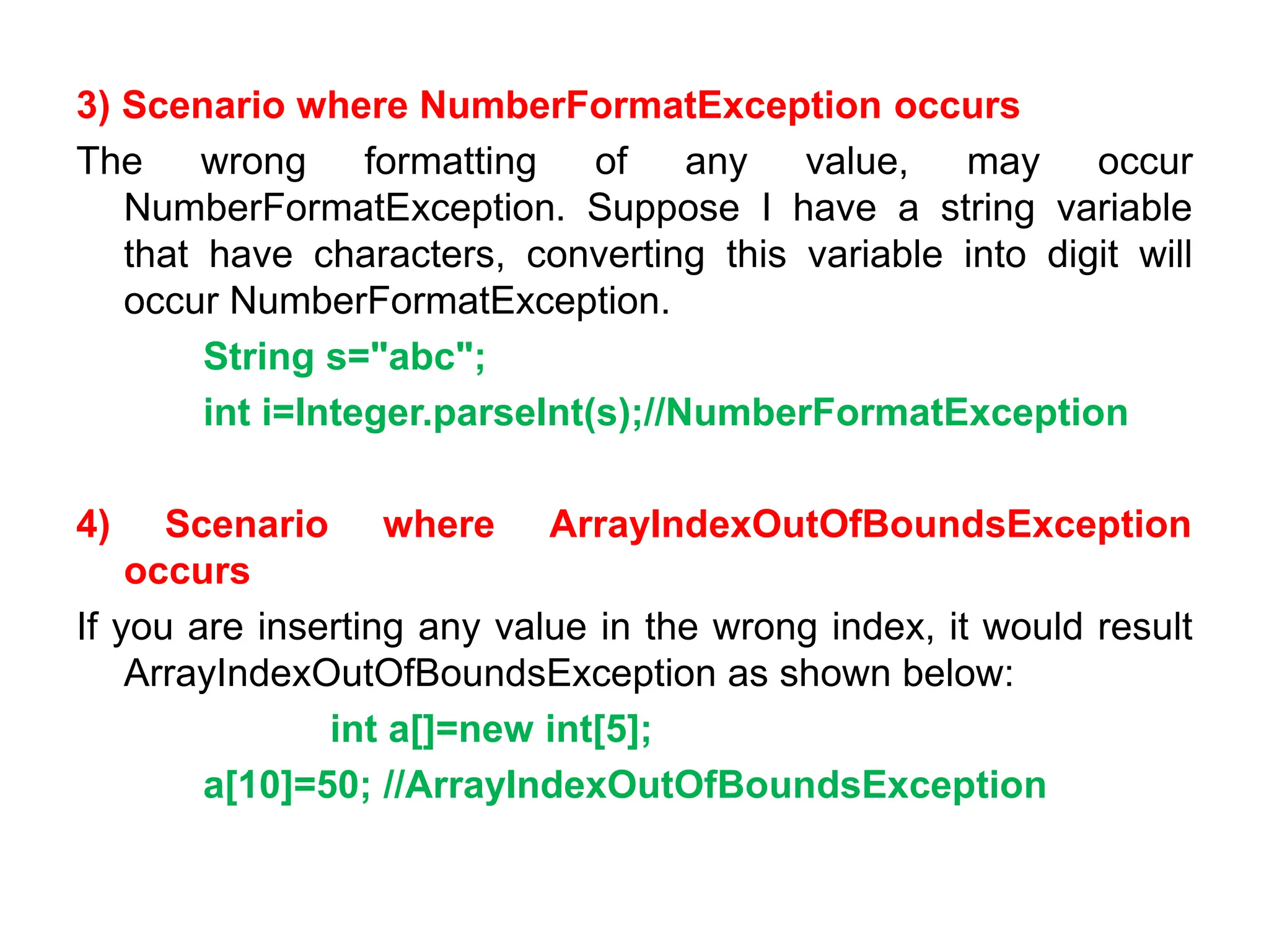 3) Scenario where NumberFormatException occurs
The wrong formatting of any value, may occur
NumberFormatException. Suppose I have a string variable
that have characters, converting this variable into digit will
occur NumberFormatException.
String s="abc";
int i=Integer.parseInt(s);//NumberFormatException
4) Scenario where ArrayIndexOutOfBoundsException
occurs
If you are inserting any value in the wrong index, it would result
ArrayIndexOutOfBoundsException as shown below:
int a[]=new int[5];
a[10]=50; //ArrayIndexOutOfBoundsException
 
