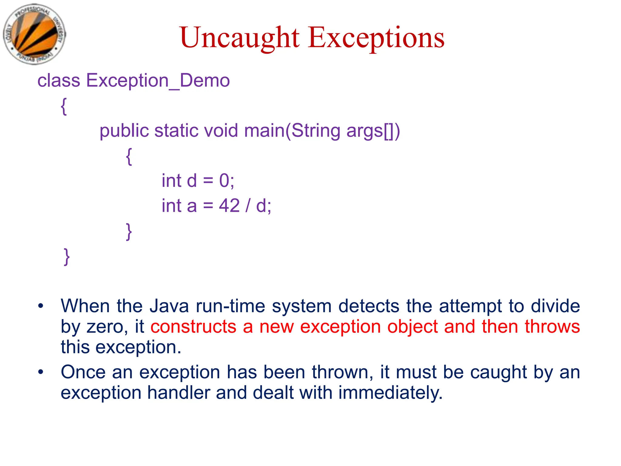 Uncaught Exceptions
class Exception_Demo
{
public static void main(String args[])
{
int d = 0;
int a = 42 / d;
}
}
• When the Java run-time system detects the attempt to divide
by zero, it constructs a new exception object and then throws
this exception.
• Once an exception has been thrown, it must be caught by an
exception handler and dealt with immediately.
 