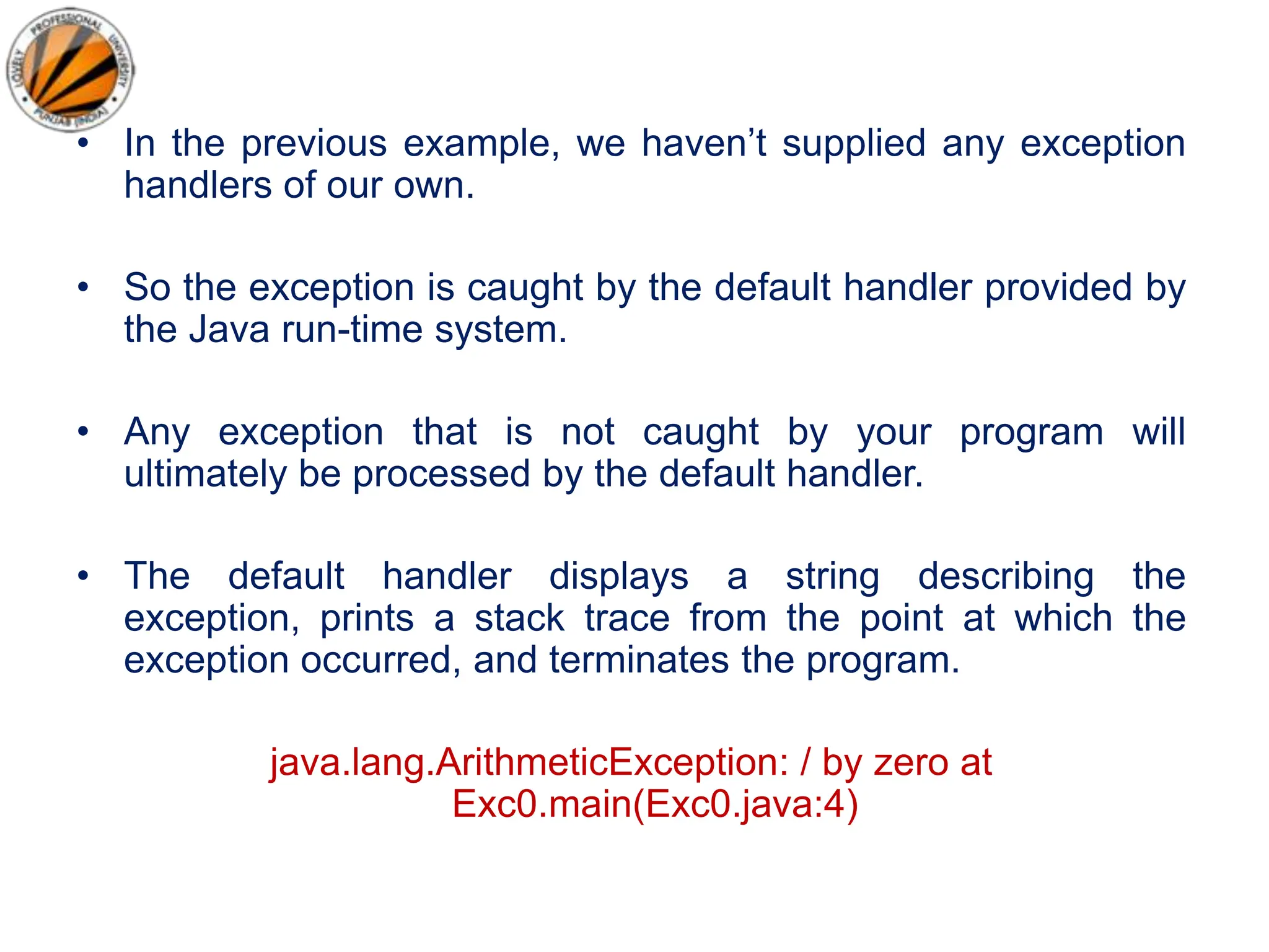 • In the previous example, we haven’t supplied any exception
handlers of our own.
• So the exception is caught by the default handler provided by
the Java run-time system.
• Any exception that is not caught by your program will
ultimately be processed by the default handler.
• The default handler displays a string describing the
exception, prints a stack trace from the point at which the
exception occurred, and terminates the program.
java.lang.ArithmeticException: / by zero at
Exc0.main(Exc0.java:4)
 