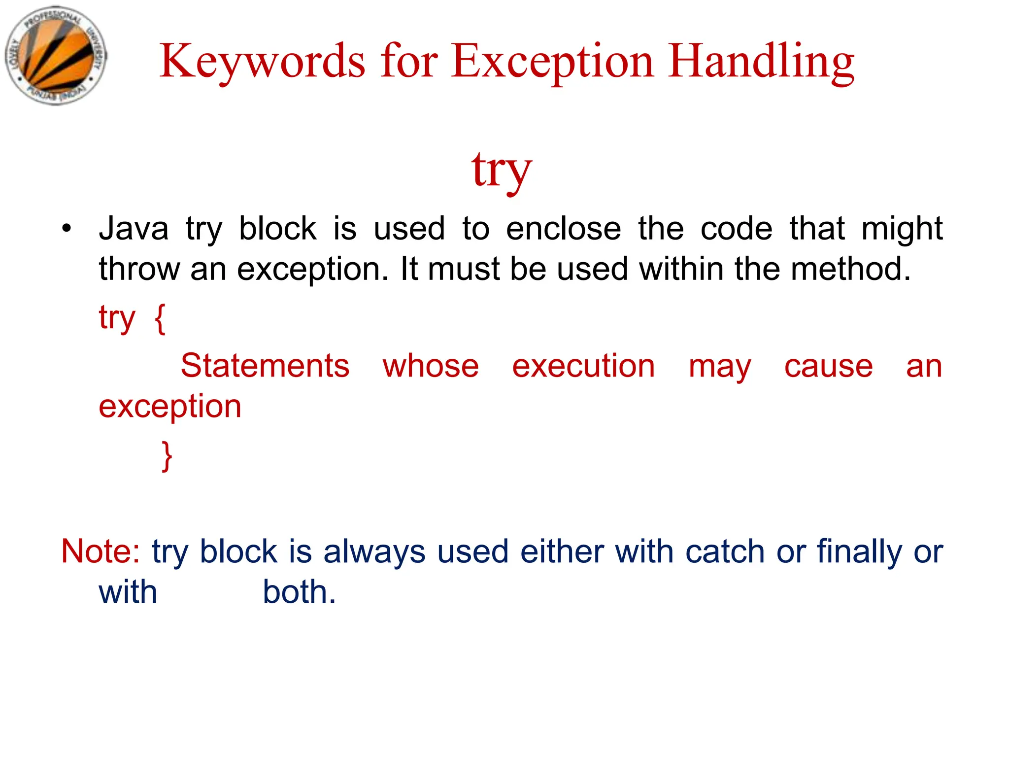 Keywords for Exception Handling
try
• Java try block is used to enclose the code that might
throw an exception. It must be used within the method.
try {
Statements whose execution may cause an
exception
}
Note: try block is always used either with catch or finally or
with both.
 