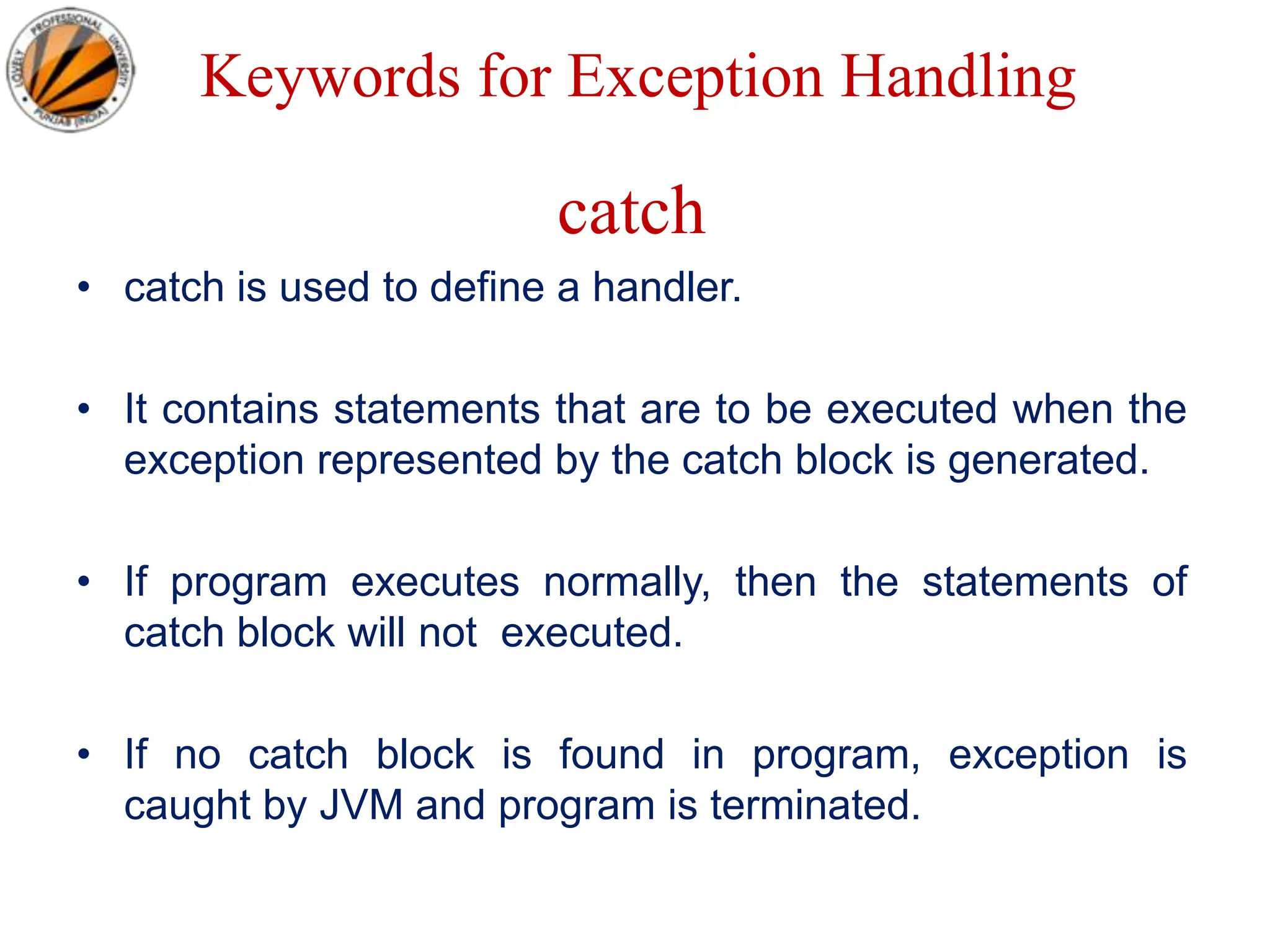 Keywords for Exception Handling
catch
• catch is used to define a handler.
• It contains statements that are to be executed when the
exception represented by the catch block is generated.
• If program executes normally, then the statements of
catch block will not executed.
• If no catch block is found in program, exception is
caught by JVM and program is terminated.
 