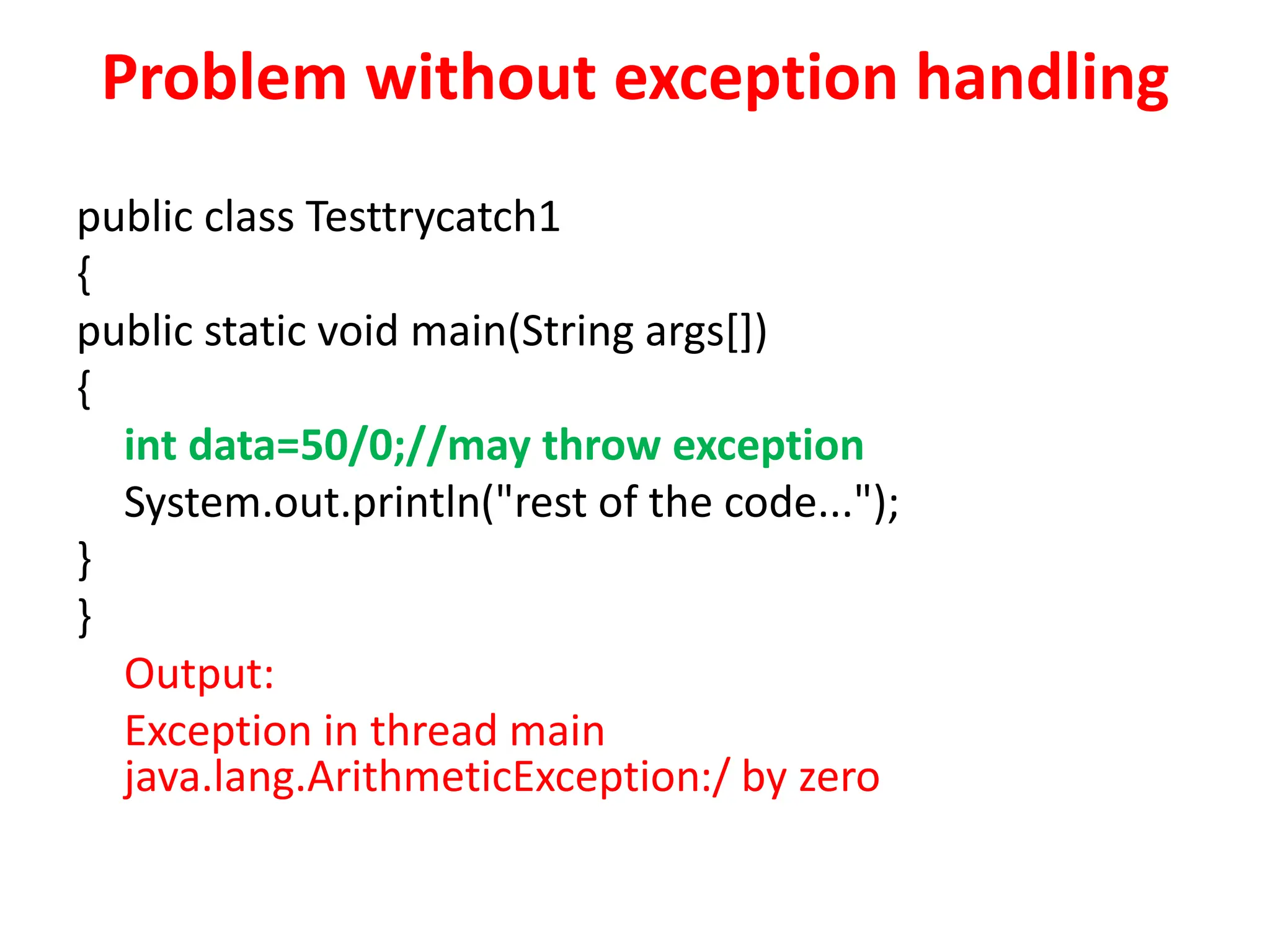 Problem without exception handling
public class Testtrycatch1
{
public static void main(String args[])
{
int data=50/0;//may throw exception
System.out.println("rest of the code...");
}
}
Output:
Exception in thread main
java.lang.ArithmeticException:/ by zero
 