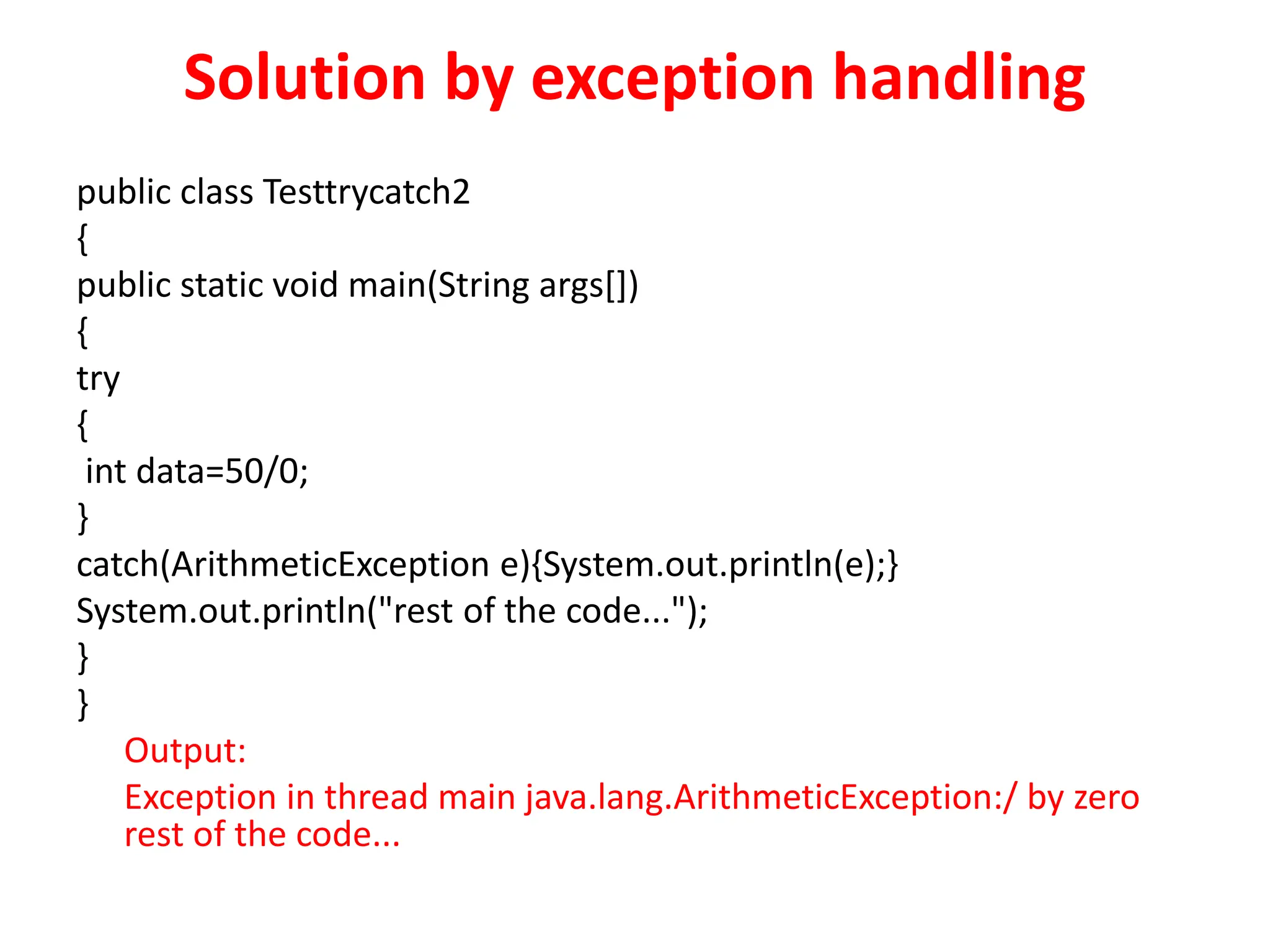 Solution by exception handling
public class Testtrycatch2
{
public static void main(String args[])
{
try
{
int data=50/0;
}
catch(ArithmeticException e){System.out.println(e);}
System.out.println("rest of the code...");
}
}
Output:
Exception in thread main java.lang.ArithmeticException:/ by zero
rest of the code...
 