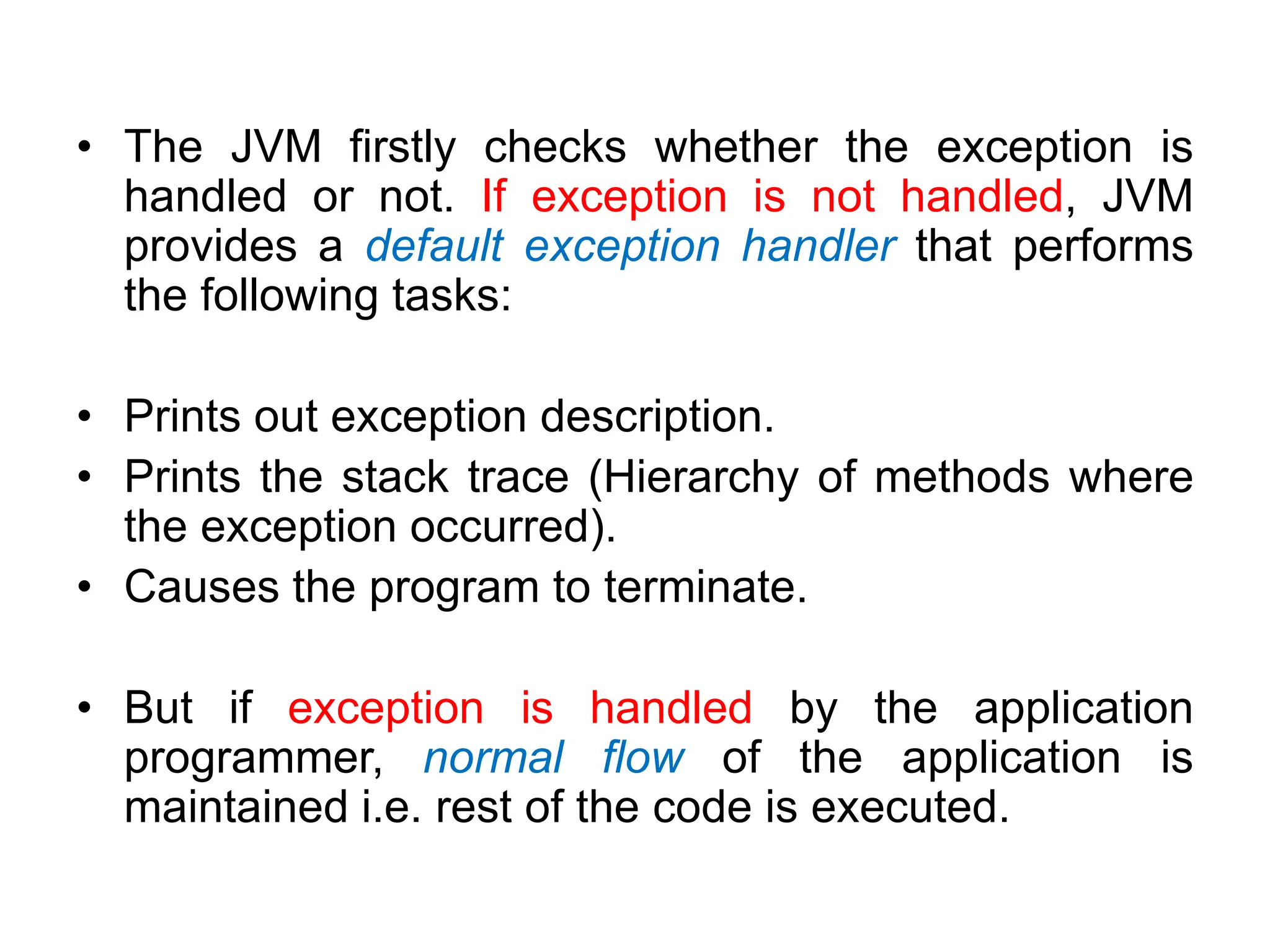 • The JVM firstly checks whether the exception is
handled or not. If exception is not handled, JVM
provides a default exception handler that performs
the following tasks:
• Prints out exception description.
• Prints the stack trace (Hierarchy of methods where
the exception occurred).
• Causes the program to terminate.
• But if exception is handled by the application
programmer, normal flow of the application is
maintained i.e. rest of the code is executed.
 