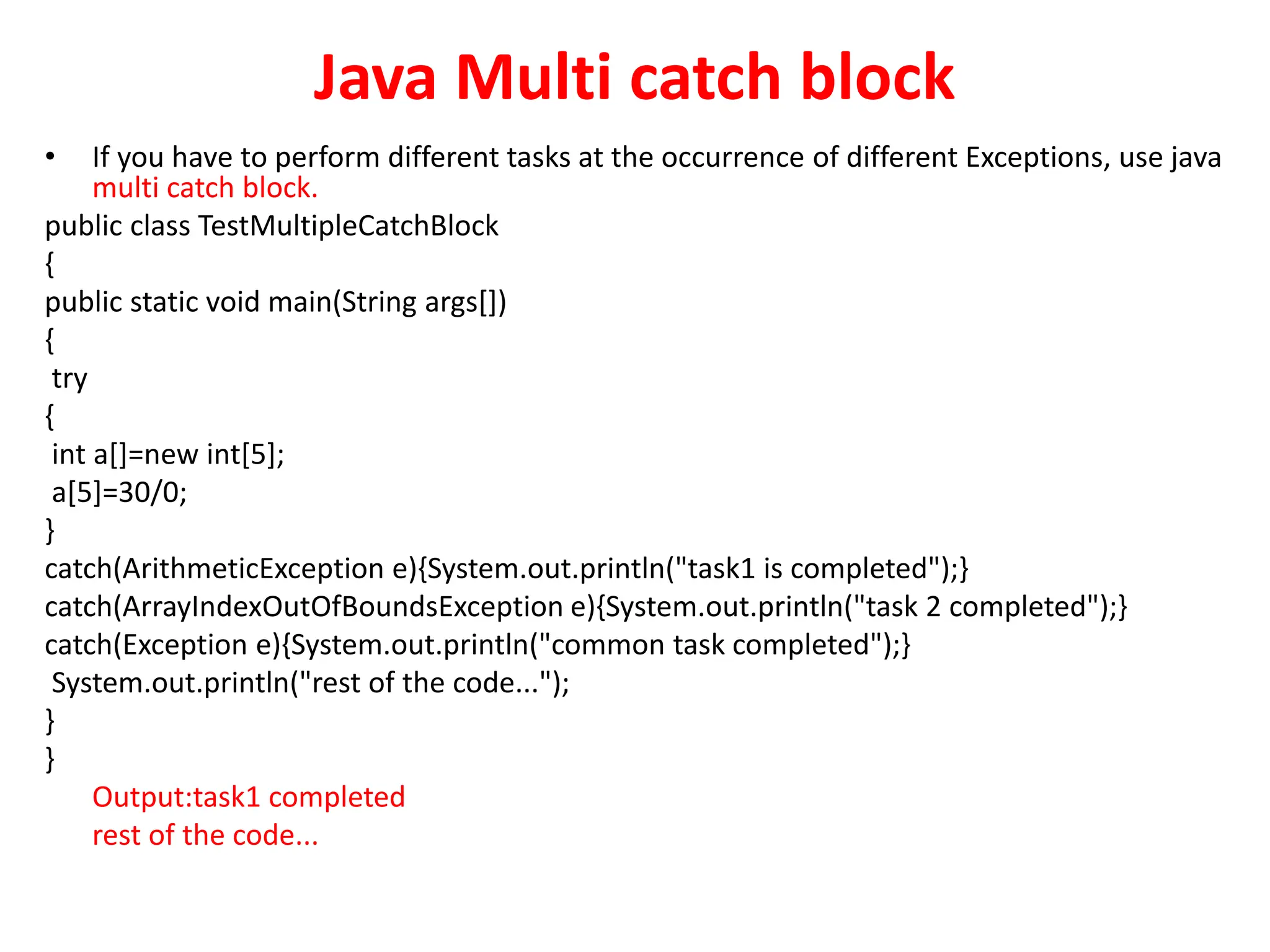 Java Multi catch block
• If you have to perform different tasks at the occurrence of different Exceptions, use java
multi catch block.
public class TestMultipleCatchBlock
{
public static void main(String args[])
{
try
{
int a[]=new int[5];
a[5]=30/0;
}
catch(ArithmeticException e){System.out.println("task1 is completed");}
catch(ArrayIndexOutOfBoundsException e){System.out.println("task 2 completed");}
catch(Exception e){System.out.println("common task completed");}
System.out.println("rest of the code...");
}
}
Output:task1 completed
rest of the code...
 