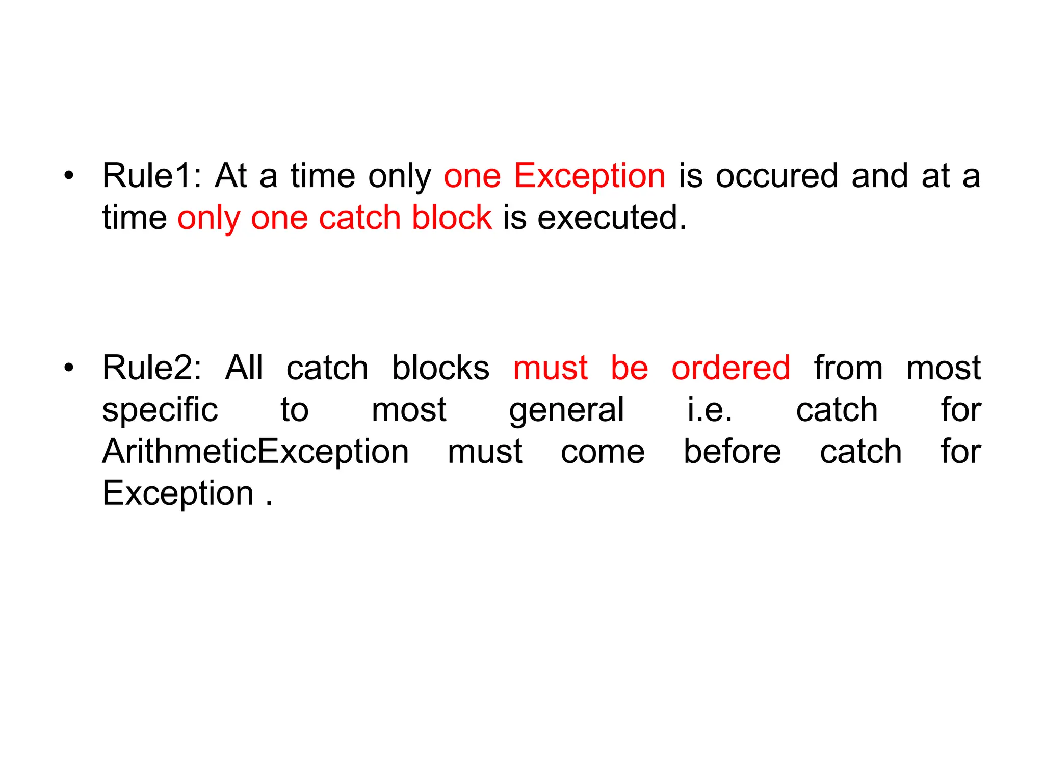 • Rule1: At a time only one Exception is occured and at a
time only one catch block is executed.
• Rule2: All catch blocks must be ordered from most
specific to most general i.e. catch for
ArithmeticException must come before catch for
Exception .
 