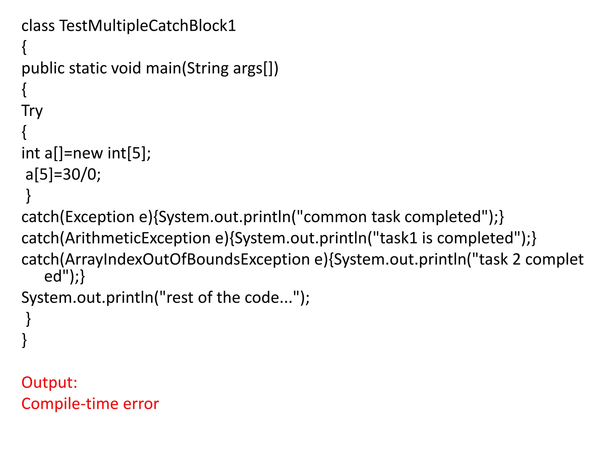 class TestMultipleCatchBlock1
{
public static void main(String args[])
{
Try
{
int a[]=new int[5];
a[5]=30/0;
}
catch(Exception e){System.out.println("common task completed");}
catch(ArithmeticException e){System.out.println("task1 is completed");}
catch(ArrayIndexOutOfBoundsException e){System.out.println("task 2 complet
ed");}
System.out.println("rest of the code...");
}
}
Output:
Compile-time error
 