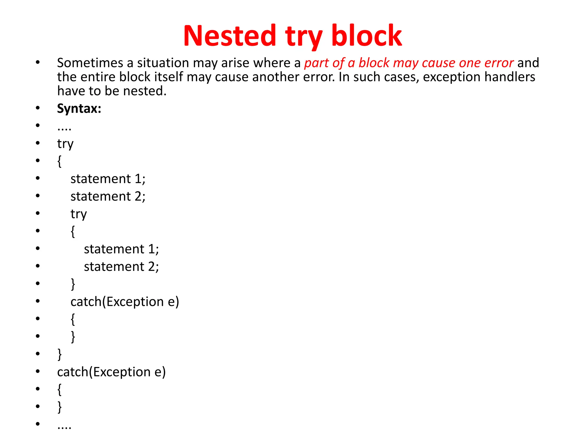 Nested try block
• Sometimes a situation may arise where a part of a block may cause one error and
the entire block itself may cause another error. In such cases, exception handlers
have to be nested.
• Syntax:
• ....
• try
• {
• statement 1;
• statement 2;
• try
• {
• statement 1;
• statement 2;
• }
• catch(Exception e)
• {
• }
• }
• catch(Exception e)
• {
• }
• ....
 