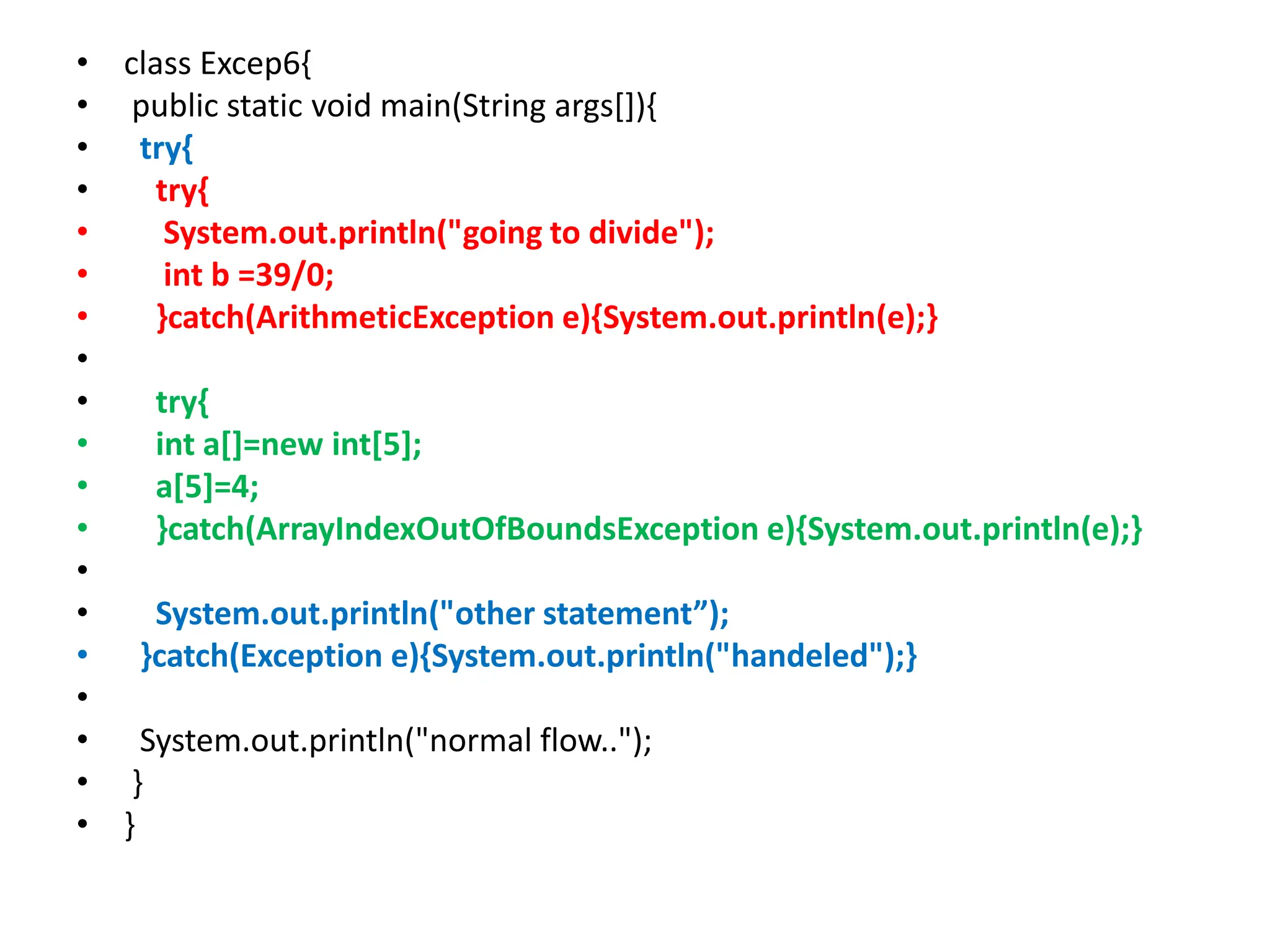 • class Excep6{
• public static void main(String args[]){
• try{
• try{
• System.out.println("going to divide");
• int b =39/0;
• }catch(ArithmeticException e){System.out.println(e);}
•
• try{
• int a[]=new int[5];
• a[5]=4;
• }catch(ArrayIndexOutOfBoundsException e){System.out.println(e);}
•
• System.out.println("other statement”);
• }catch(Exception e){System.out.println("handeled");}
•
• System.out.println("normal flow..");
• }
• }
 