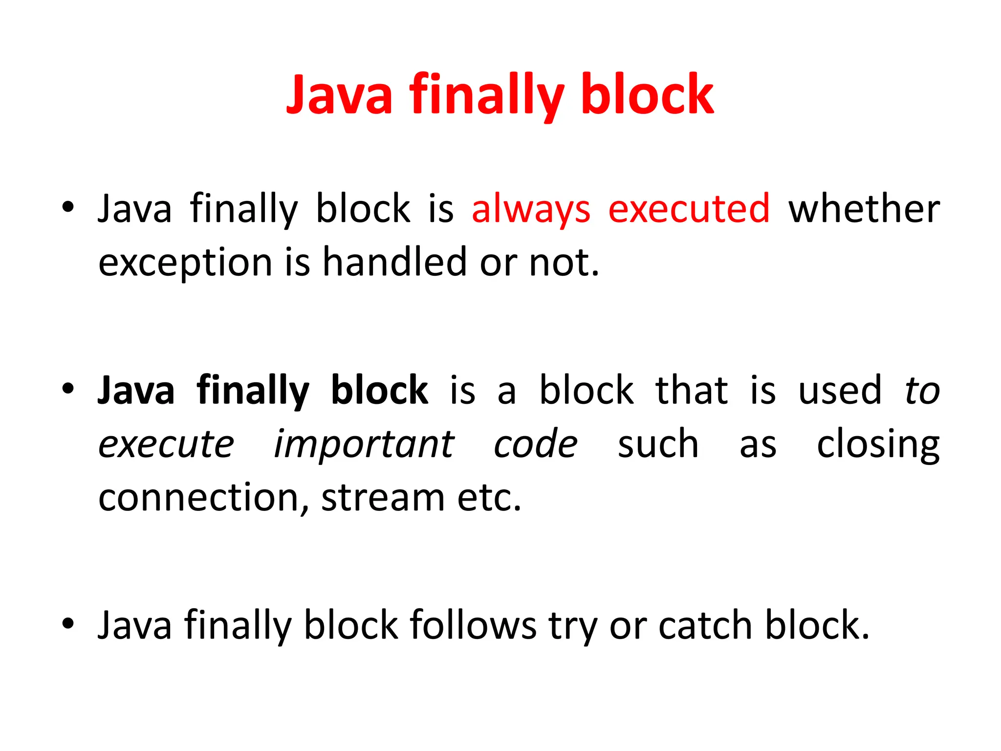 Java finally block
• Java finally block is always executed whether
exception is handled or not.
• Java finally block is a block that is used to
execute important code such as closing
connection, stream etc.
• Java finally block follows try or catch block.
 