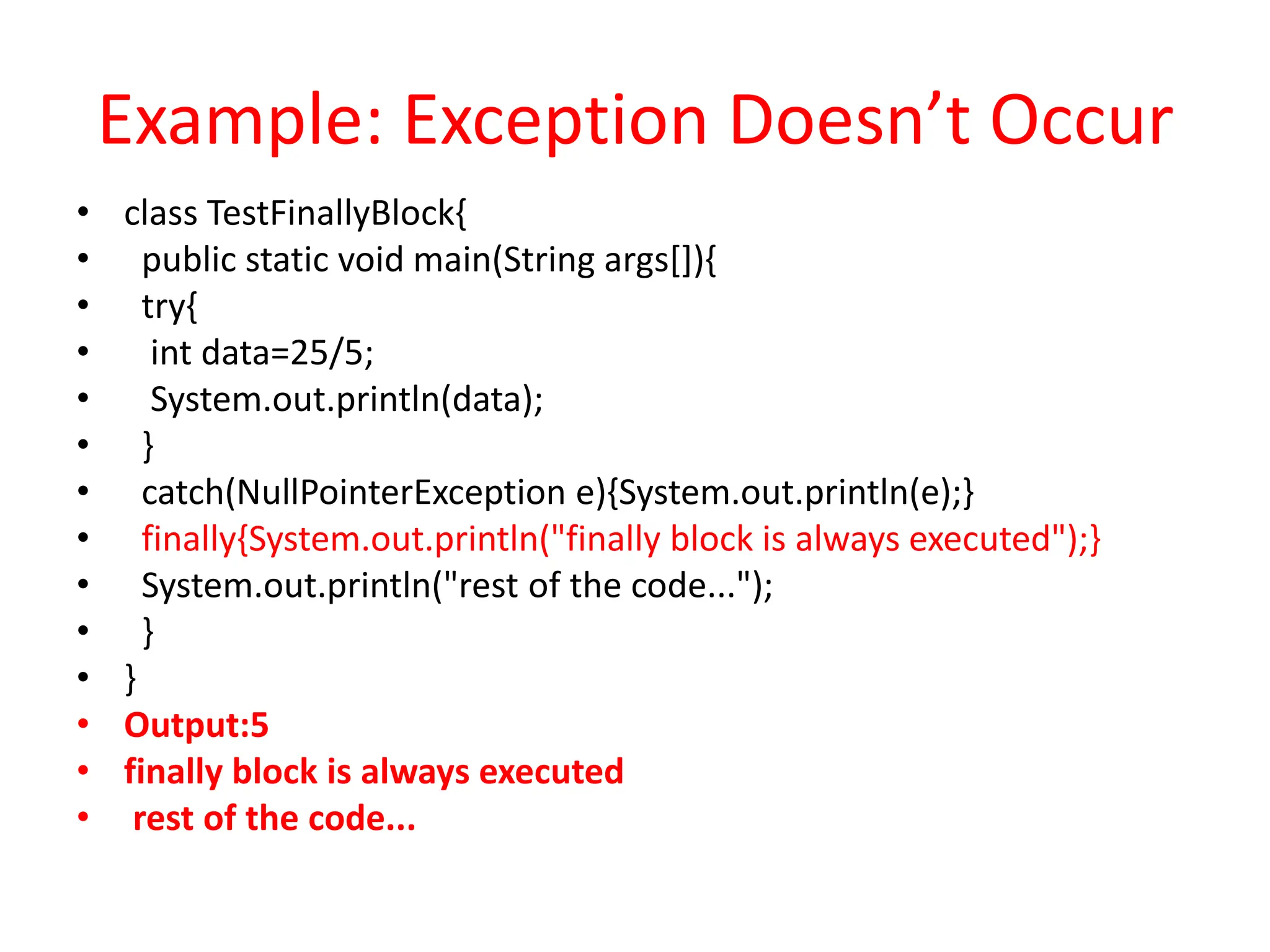 Example: Exception Doesn’t Occur
• class TestFinallyBlock{
• public static void main(String args[]){
• try{
• int data=25/5;
• System.out.println(data);
• }
• catch(NullPointerException e){System.out.println(e);}
• finally{System.out.println("finally block is always executed");}
• System.out.println("rest of the code...");
• }
• }
• Output:5
• finally block is always executed
• rest of the code...
 