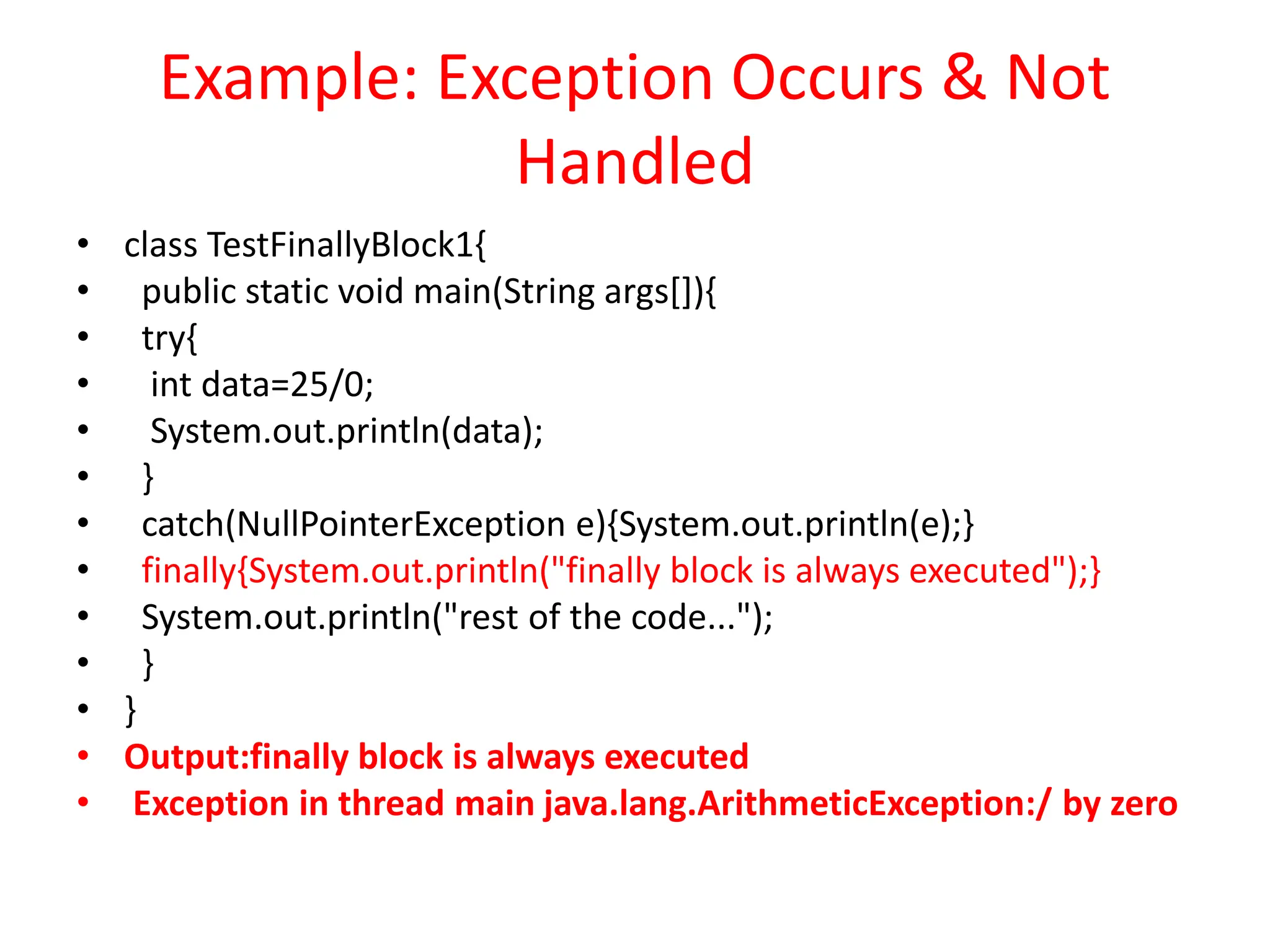 Example: Exception Occurs & Not
Handled
• class TestFinallyBlock1{
• public static void main(String args[]){
• try{
• int data=25/0;
• System.out.println(data);
• }
• catch(NullPointerException e){System.out.println(e);}
• finally{System.out.println("finally block is always executed");}
• System.out.println("rest of the code...");
• }
• }
• Output:finally block is always executed
• Exception in thread main java.lang.ArithmeticException:/ by zero
 