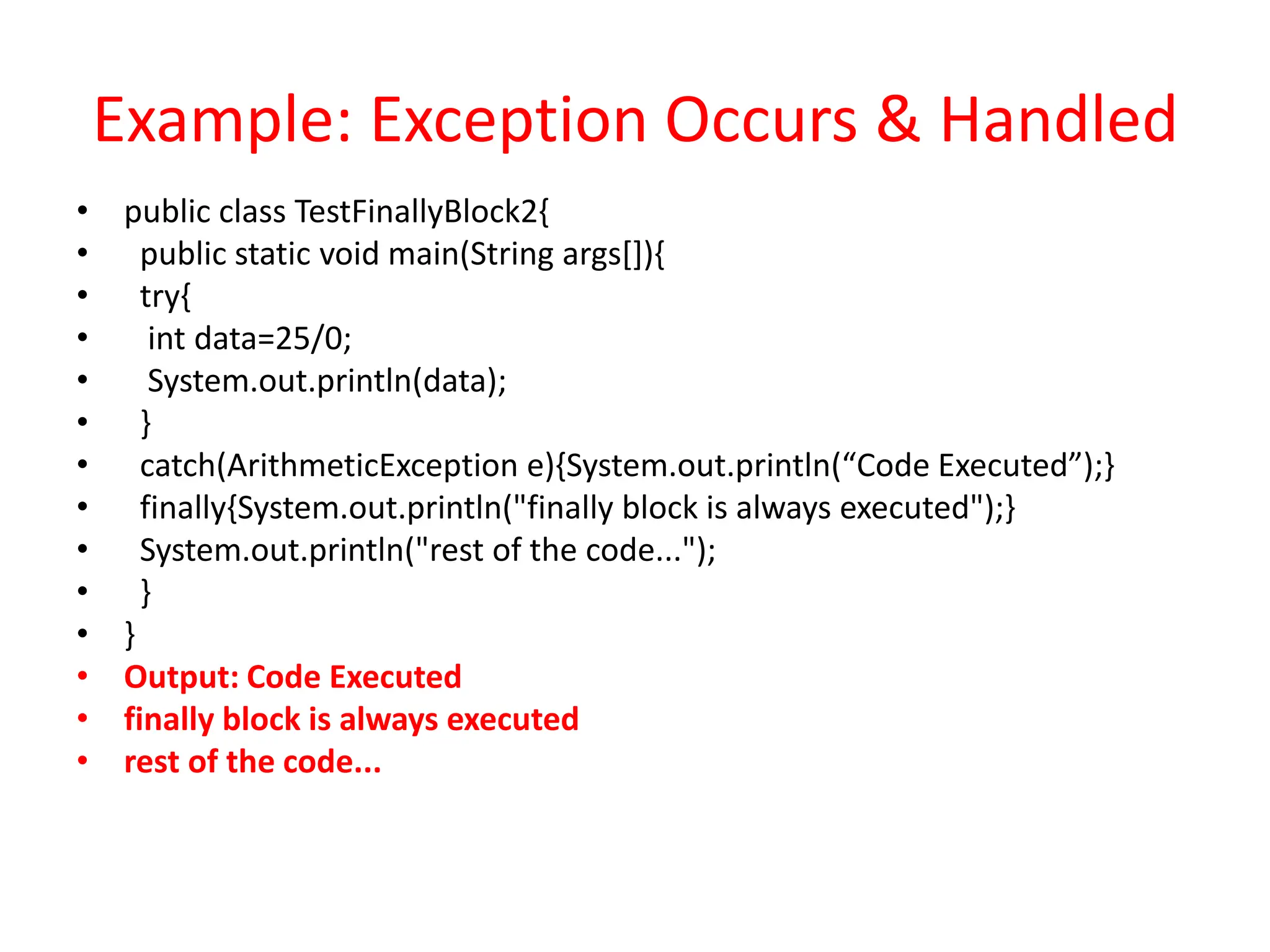 Example: Exception Occurs & Handled
• public class TestFinallyBlock2{
• public static void main(String args[]){
• try{
• int data=25/0;
• System.out.println(data);
• }
• catch(ArithmeticException e){System.out.println(“Code Executed”);}
• finally{System.out.println("finally block is always executed");}
• System.out.println("rest of the code...");
• }
• }
• Output: Code Executed
• finally block is always executed
• rest of the code...
 