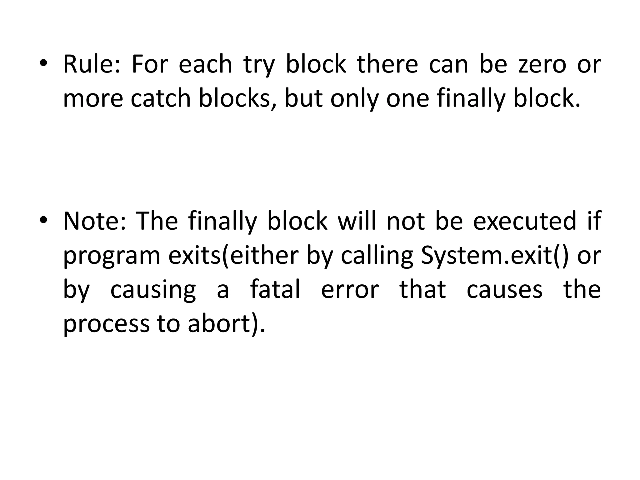 • Rule: For each try block there can be zero or
more catch blocks, but only one finally block.
• Note: The finally block will not be executed if
program exits(either by calling System.exit() or
by causing a fatal error that causes the
process to abort).
 