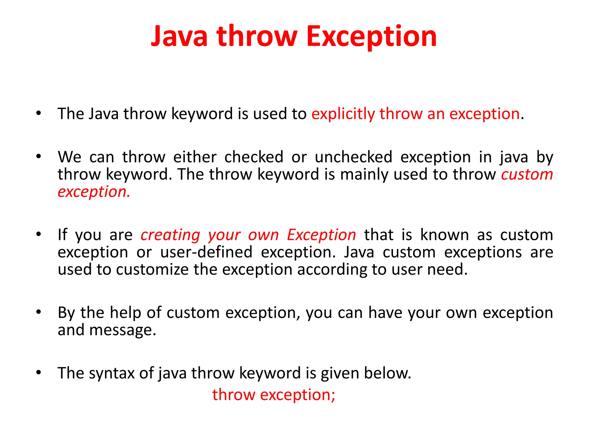 Java throw Exception
• The Java throw keyword is used to explicitly throw an exception.
• We can throw either checked or unchecked exception in java by
throw keyword. The throw keyword is mainly used to throw custom
exception.
• If you are creating your own Exception that is known as custom
exception or user-defined exception. Java custom exceptions are
used to customize the exception according to user need.
• By the help of custom exception, you can have your own exception
and message.
• The syntax of java throw keyword is given below.
throw exception;
 