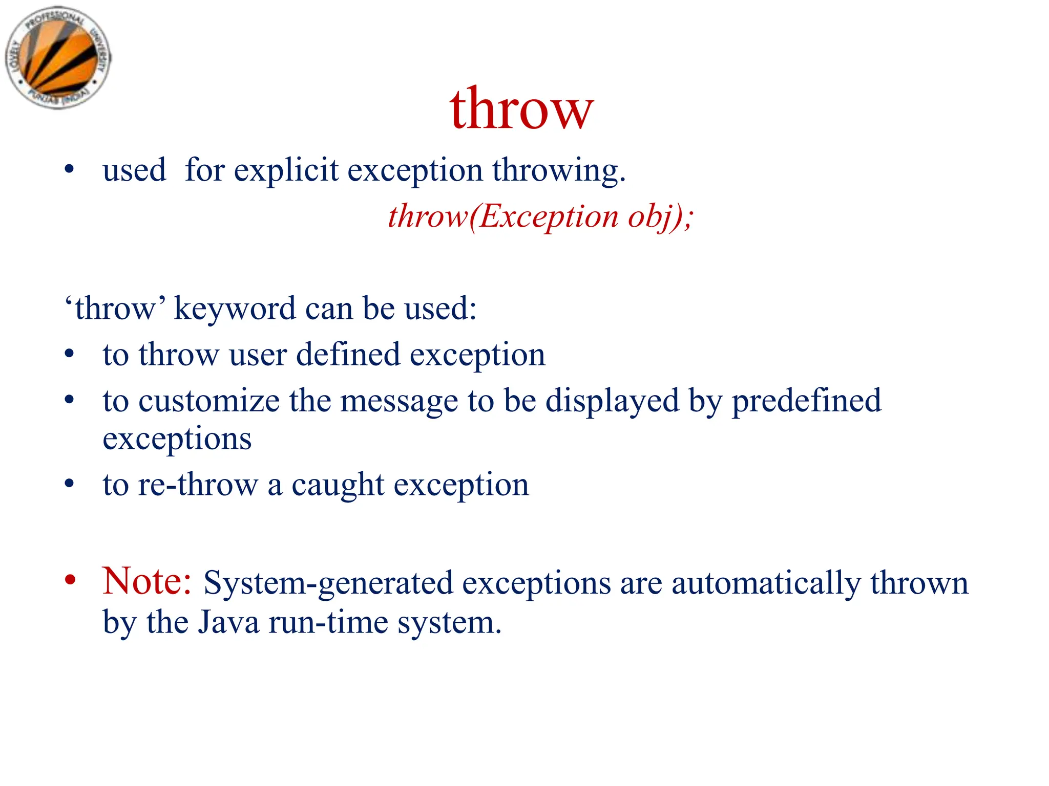 throw
• used for explicit exception throwing.
throw(Exception obj);
‘throw’ keyword can be used:
• to throw user defined exception
• to customize the message to be displayed by predefined
exceptions
• to re-throw a caught exception
• Note: System-generated exceptions are automatically thrown
by the Java run-time system.
 