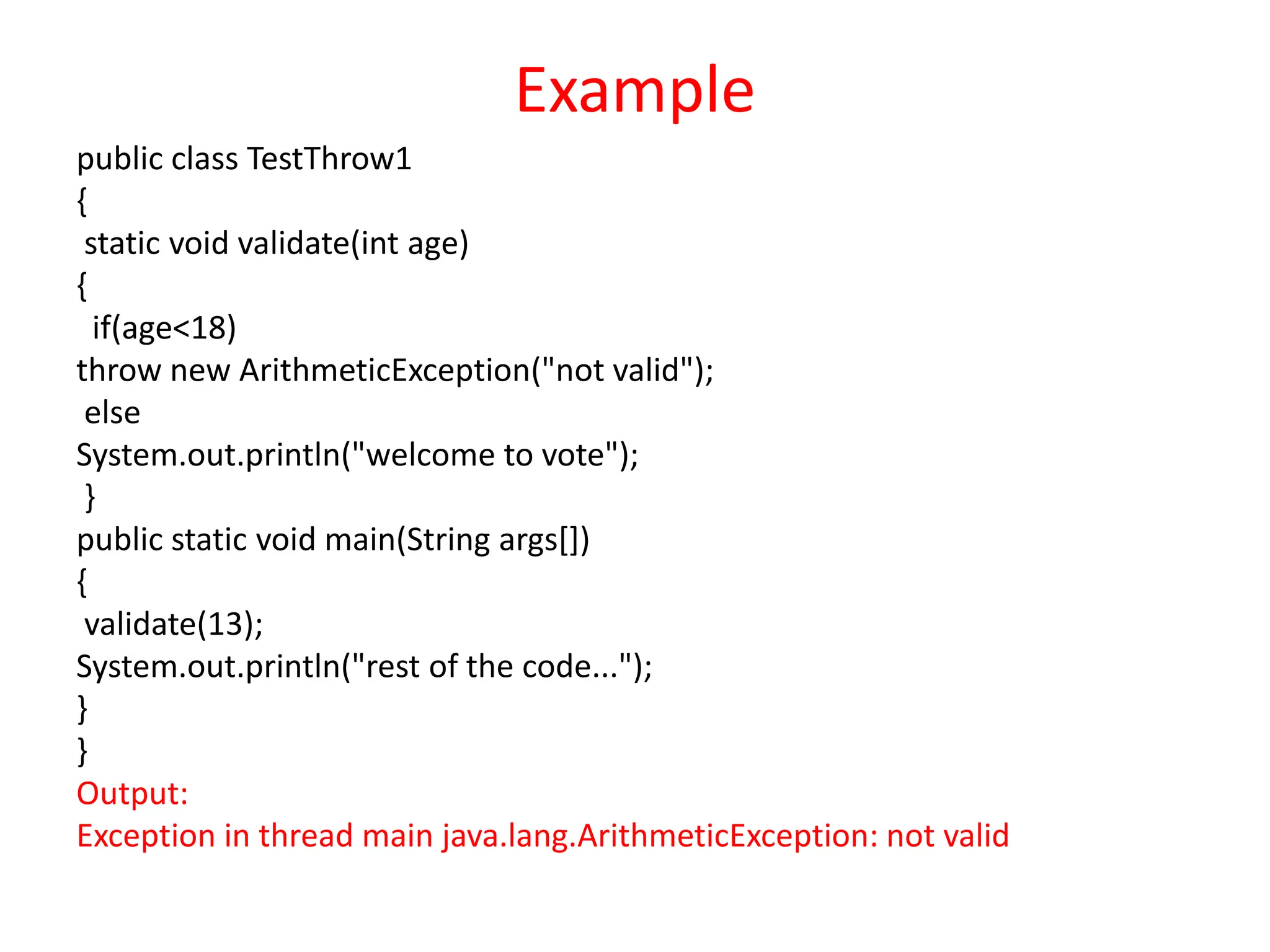 Example
public class TestThrow1
{
static void validate(int age)
{
if(age<18)
throw new ArithmeticException("not valid");
else
System.out.println("welcome to vote");
}
public static void main(String args[])
{
validate(13);
System.out.println("rest of the code...");
}
}
Output:
Exception in thread main java.lang.ArithmeticException: not valid
 