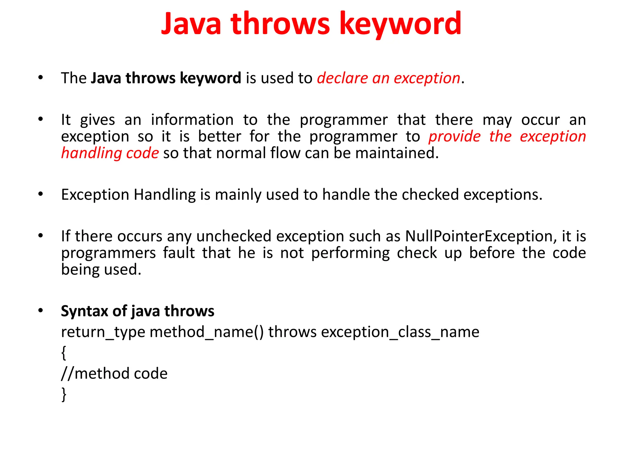 Java throws keyword
• The Java throws keyword is used to declare an exception.
• It gives an information to the programmer that there may occur an
exception so it is better for the programmer to provide the exception
handling code so that normal flow can be maintained.
• Exception Handling is mainly used to handle the checked exceptions.
• If there occurs any unchecked exception such as NullPointerException, it is
programmers fault that he is not performing check up before the code
being used.
• Syntax of java throws
return_type method_name() throws exception_class_name
{
//method code
}
 