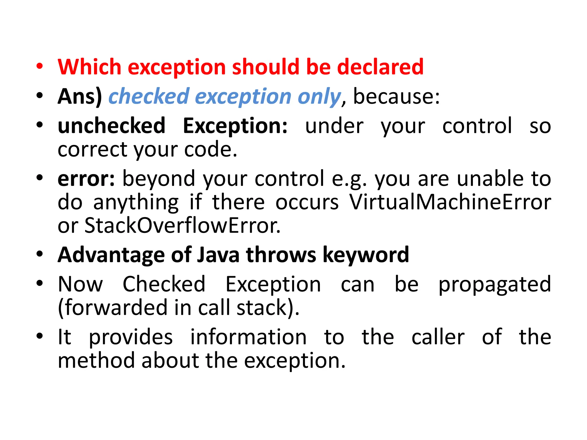 • Which exception should be declared
• Ans) checked exception only, because:
• unchecked Exception: under your control so
correct your code.
• error: beyond your control e.g. you are unable to
do anything if there occurs VirtualMachineError
or StackOverflowError.
• Advantage of Java throws keyword
• Now Checked Exception can be propagated
(forwarded in call stack).
• It provides information to the caller of the
method about the exception.
 