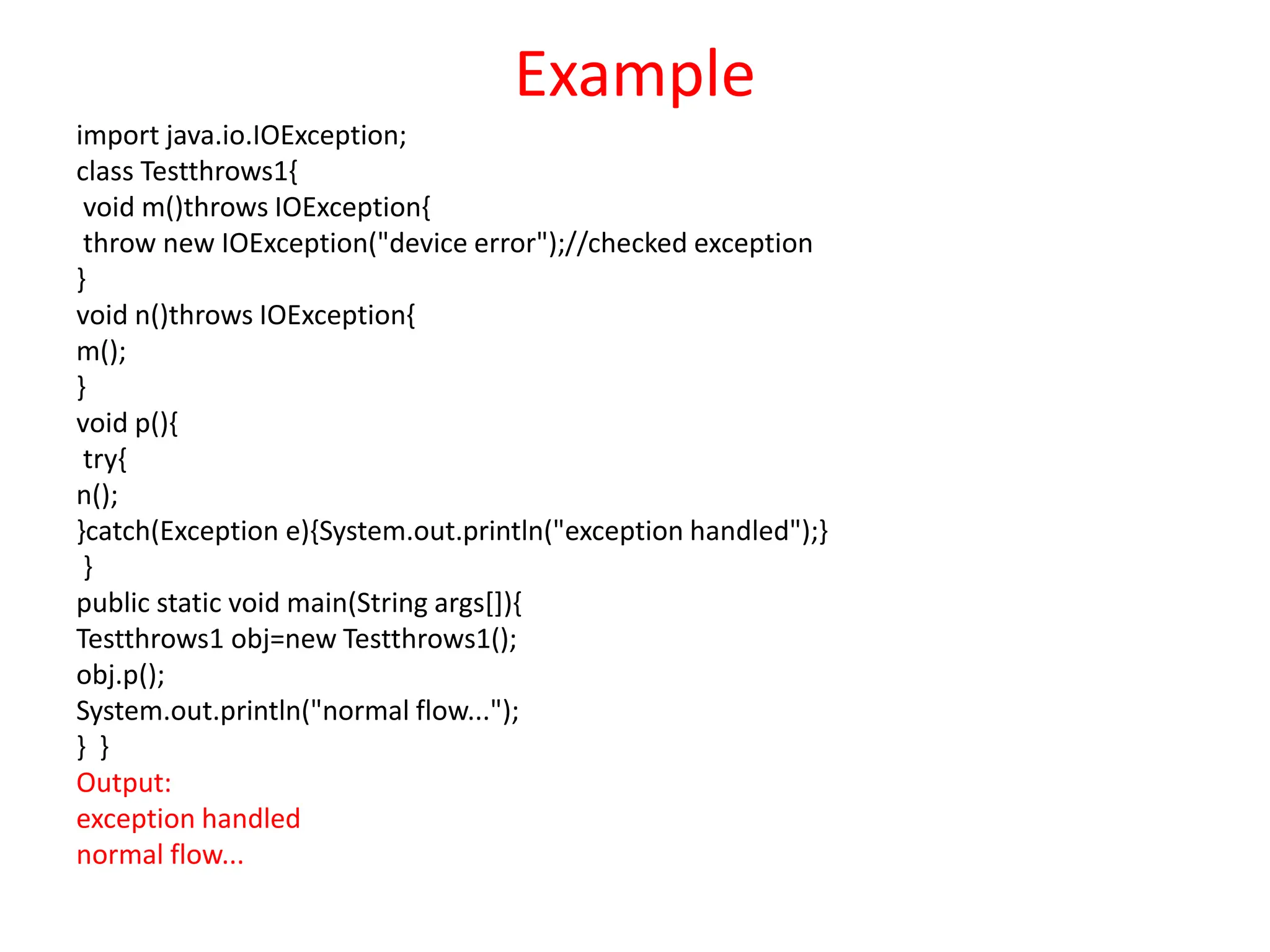Example
import java.io.IOException;
class Testthrows1{
void m()throws IOException{
throw new IOException("device error");//checked exception
}
void n()throws IOException{
m();
}
void p(){
try{
n();
}catch(Exception e){System.out.println("exception handled");}
}
public static void main(String args[]){
Testthrows1 obj=new Testthrows1();
obj.p();
System.out.println("normal flow...");
} }
Output:
exception handled
normal flow...
 