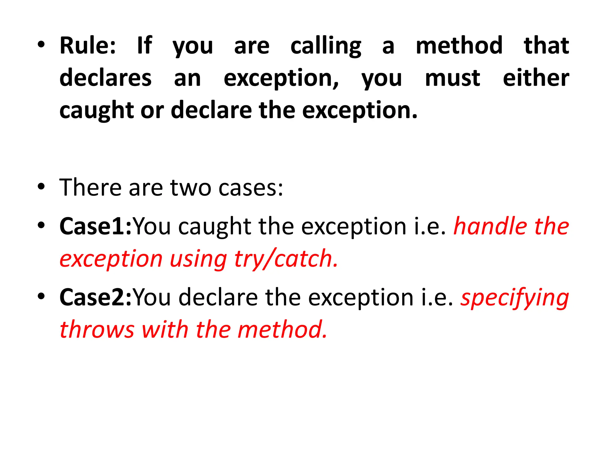 • Rule: If you are calling a method that
declares an exception, you must either
caught or declare the exception.
• There are two cases:
• Case1:You caught the exception i.e. handle the
exception using try/catch.
• Case2:You declare the exception i.e. specifying
throws with the method.
 