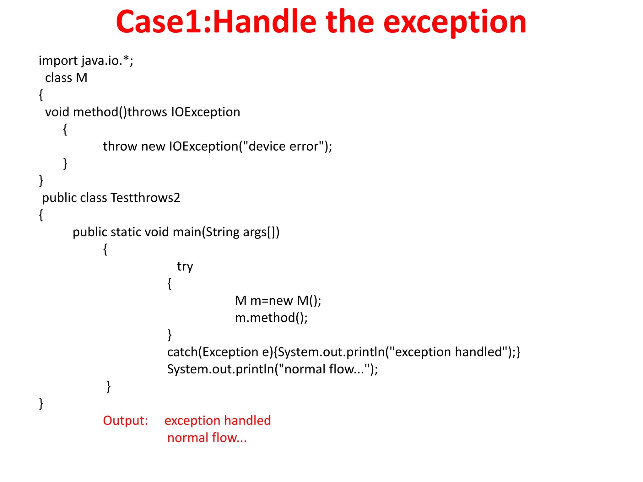 Case1:Handle the exception
import java.io.*;
class M
{
void method()throws IOException
{
throw new IOException("device error");
}
}
public class Testthrows2
{
public static void main(String args[])
{
try
{
M m=new M();
m.method();
}
catch(Exception e){System.out.println("exception handled");}
System.out.println("normal flow...");
}
}
Output: exception handled
normal flow...
 