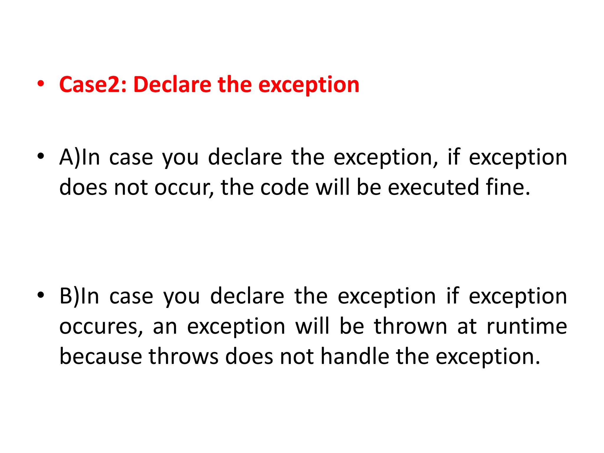 • Case2: Declare the exception
• A)In case you declare the exception, if exception
does not occur, the code will be executed fine.
• B)In case you declare the exception if exception
occures, an exception will be thrown at runtime
because throws does not handle the exception.
 