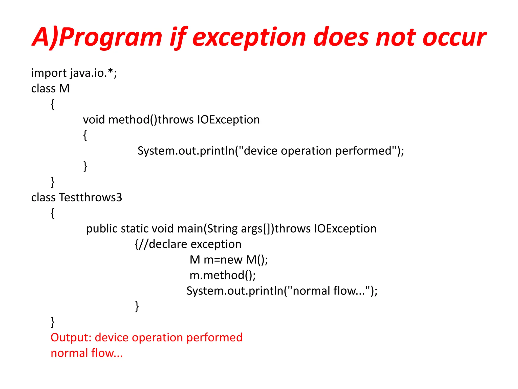 A)Program if exception does not occur
import java.io.*;
class M
{
void method()throws IOException
{
System.out.println("device operation performed");
}
}
class Testthrows3
{
public static void main(String args[])throws IOException
{//declare exception
M m=new M();
m.method();
System.out.println("normal flow...");
}
}
Output: device operation performed
normal flow...
 