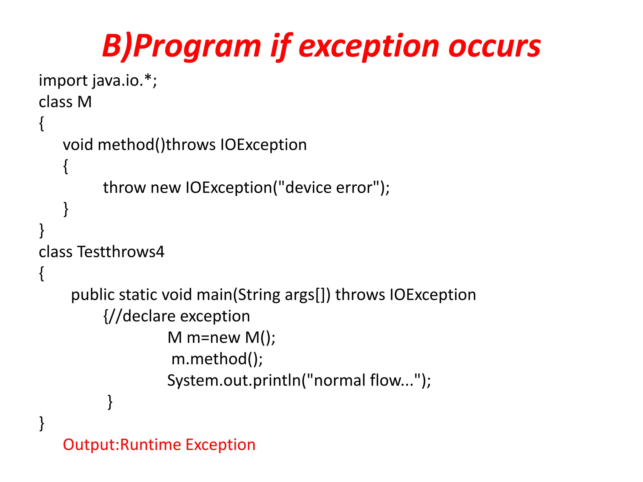 B)Program if exception occurs
import java.io.*;
class M
{
void method()throws IOException
{
throw new IOException("device error");
}
}
class Testthrows4
{
public static void main(String args[]) throws IOException
{//declare exception
M m=new M();
m.method();
System.out.println("normal flow...");
}
}
Output:Runtime Exception
 