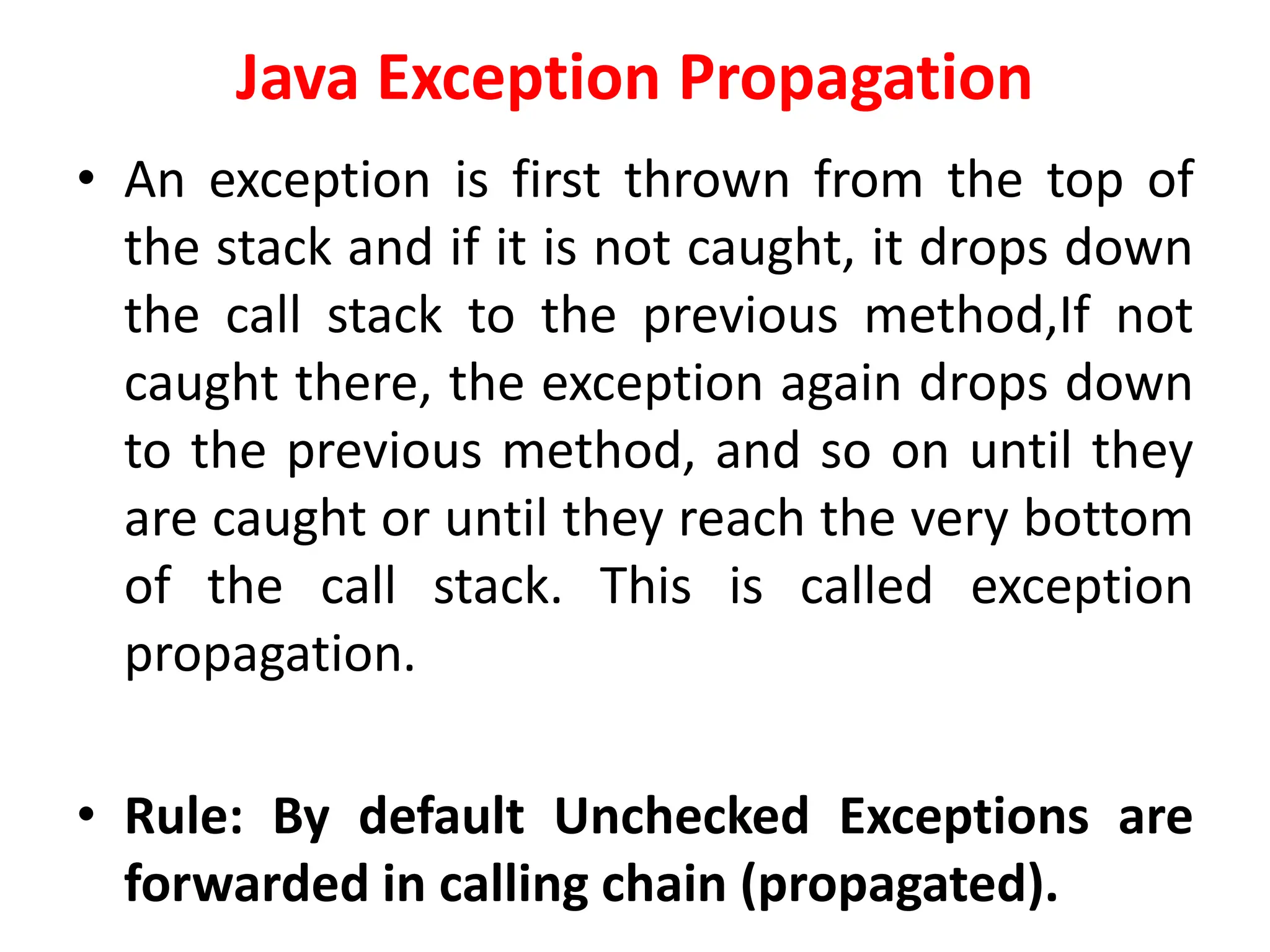 Java Exception Propagation
• An exception is first thrown from the top of
the stack and if it is not caught, it drops down
the call stack to the previous method,If not
caught there, the exception again drops down
to the previous method, and so on until they
are caught or until they reach the very bottom
of the call stack. This is called exception
propagation.
• Rule: By default Unchecked Exceptions are
forwarded in calling chain (propagated).
 