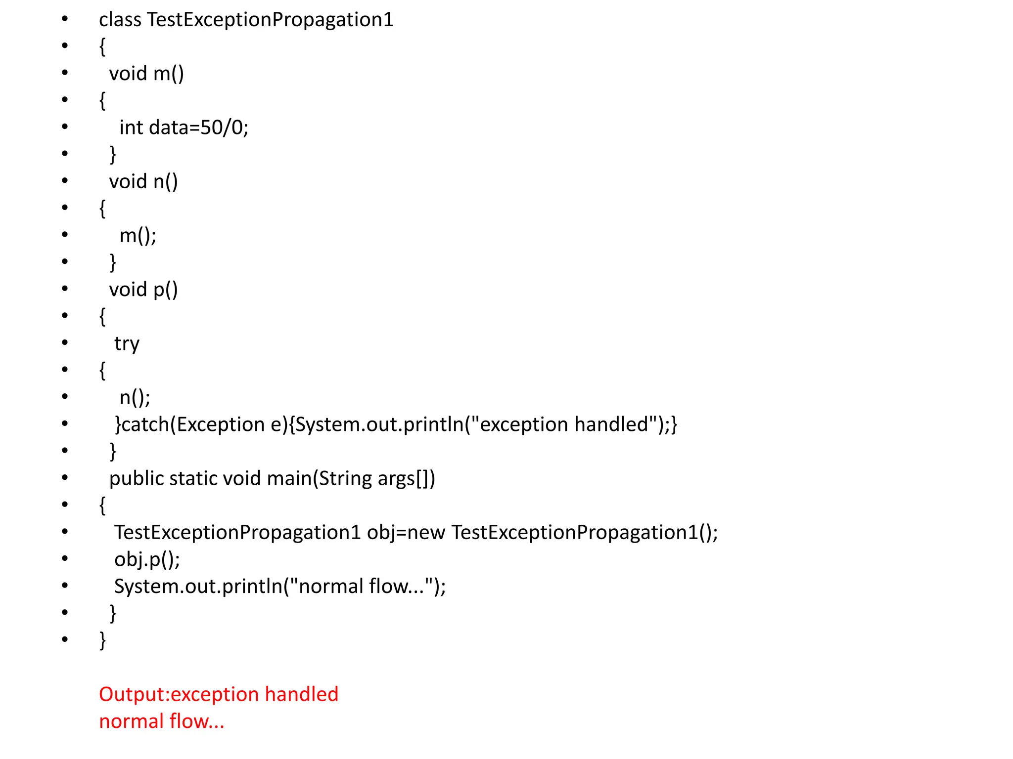 • class TestExceptionPropagation1
• {
• void m()
• {
• int data=50/0;
• }
• void n()
• {
• m();
• }
• void p()
• {
• try
• {
• n();
• }catch(Exception e){System.out.println("exception handled");}
• }
• public static void main(String args[])
• {
• TestExceptionPropagation1 obj=new TestExceptionPropagation1();
• obj.p();
• System.out.println("normal flow...");
• }
• }
Output:exception handled
normal flow...
 