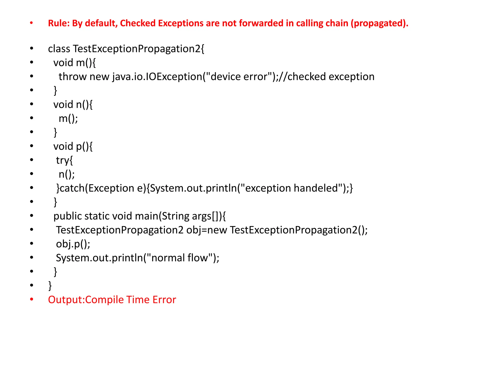 • Rule: By default, Checked Exceptions are not forwarded in calling chain (propagated).
• class TestExceptionPropagation2{
• void m(){
• throw new java.io.IOException("device error");//checked exception
• }
• void n(){
• m();
• }
• void p(){
• try{
• n();
• }catch(Exception e){System.out.println("exception handeled");}
• }
• public static void main(String args[]){
• TestExceptionPropagation2 obj=new TestExceptionPropagation2();
• obj.p();
• System.out.println("normal flow");
• }
• }
• Output:Compile Time Error
 