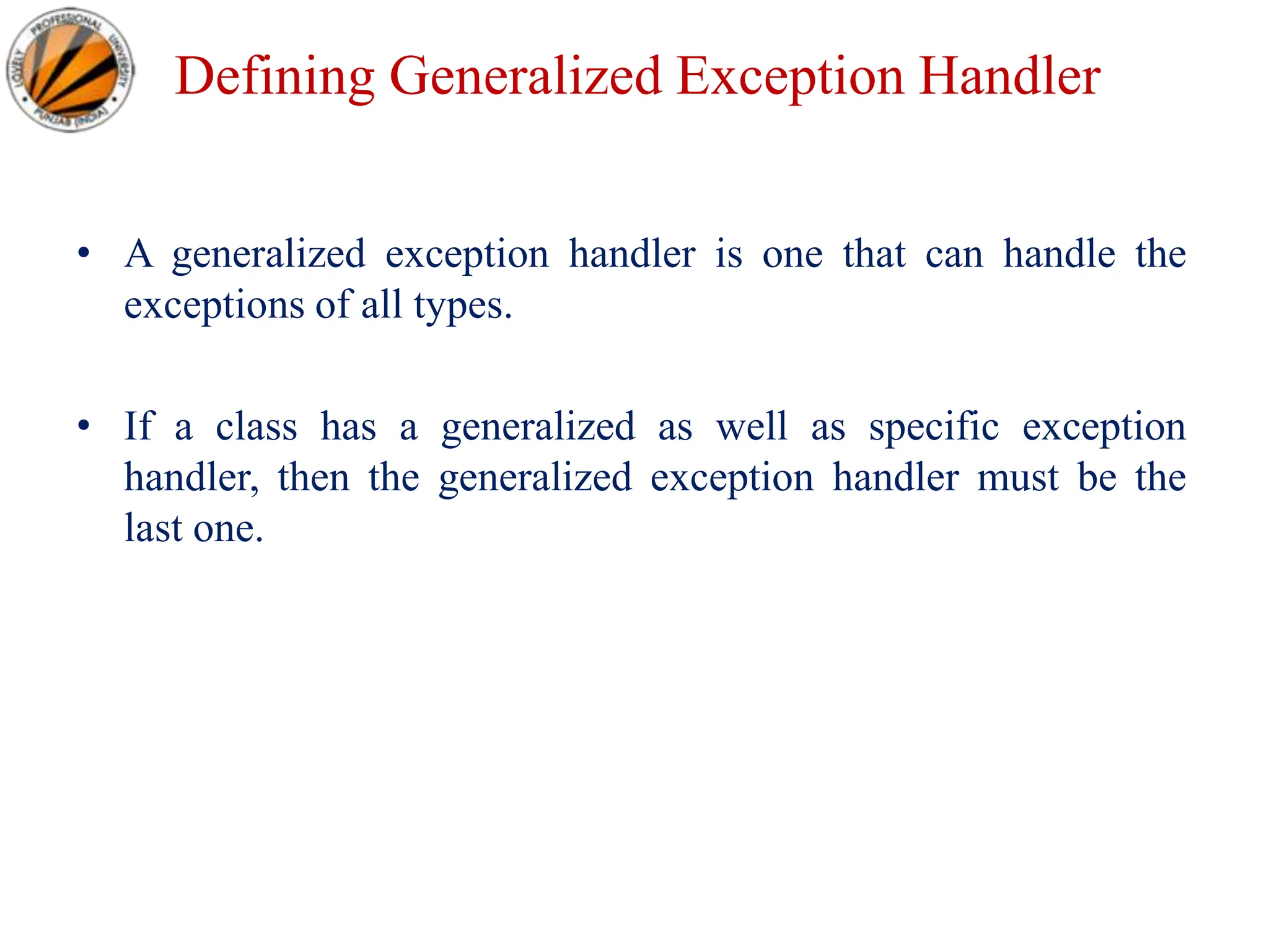 Defining Generalized Exception Handler
• A generalized exception handler is one that can handle the
exceptions of all types.
• If a class has a generalized as well as specific exception
handler, then the generalized exception handler must be the
last one.
 