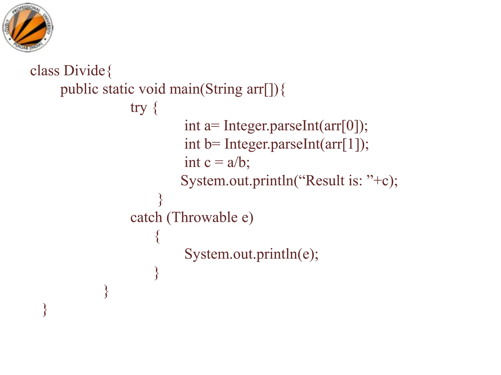 class Divide{
public static void main(String arr[]){
try {
int a= Integer.parseInt(arr[0]);
int b= Integer.parseInt(arr[1]);
int c = a/b;
System.out.println(“Result is: ”+c);
}
catch (Throwable e)
{
System.out.println(e);
}
}
}
 