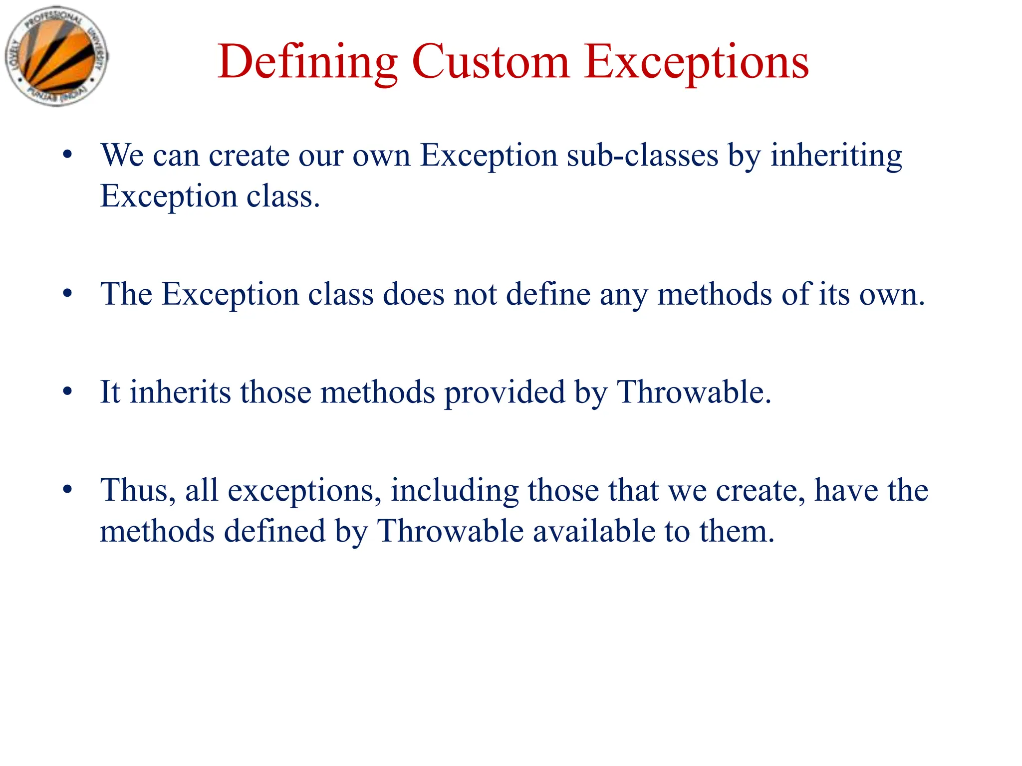 Defining Custom Exceptions
• We can create our own Exception sub-classes by inheriting
Exception class.
• The Exception class does not define any methods of its own.
• It inherits those methods provided by Throwable.
• Thus, all exceptions, including those that we create, have the
methods defined by Throwable available to them.
 