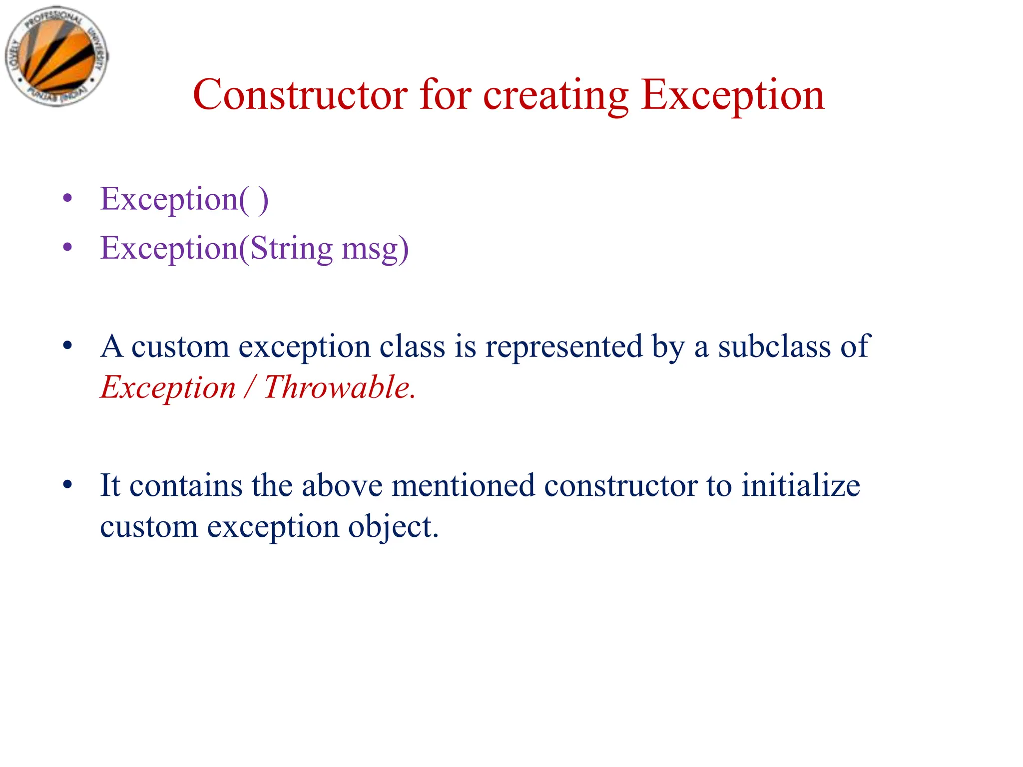Constructor for creating Exception
• Exception( )
• Exception(String msg)
• A custom exception class is represented by a subclass of
Exception / Throwable.
• It contains the above mentioned constructor to initialize
custom exception object.
 