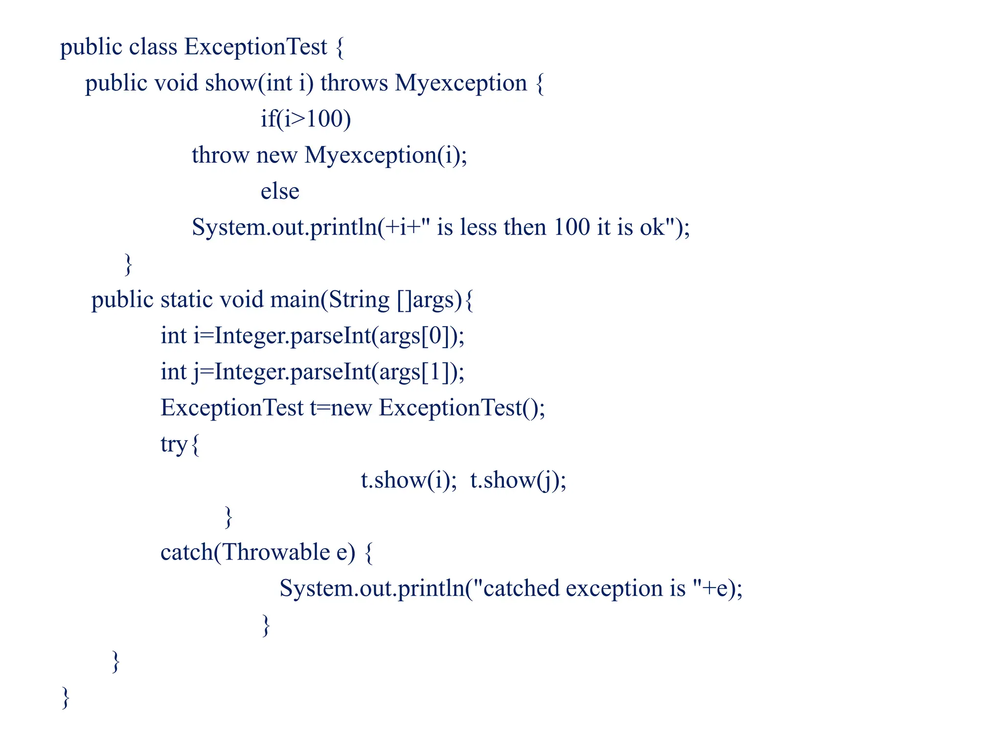 public class ExceptionTest {
public void show(int i) throws Myexception {
if(i>100)
throw new Myexception(i);
else
System.out.println(+i+" is less then 100 it is ok");
}
public static void main(String []args){
int i=Integer.parseInt(args[0]);
int j=Integer.parseInt(args[1]);
ExceptionTest t=new ExceptionTest();
try{
t.show(i); t.show(j);
}
catch(Throwable e) {
System.out.println("catched exception is "+e);
}
}
}
 