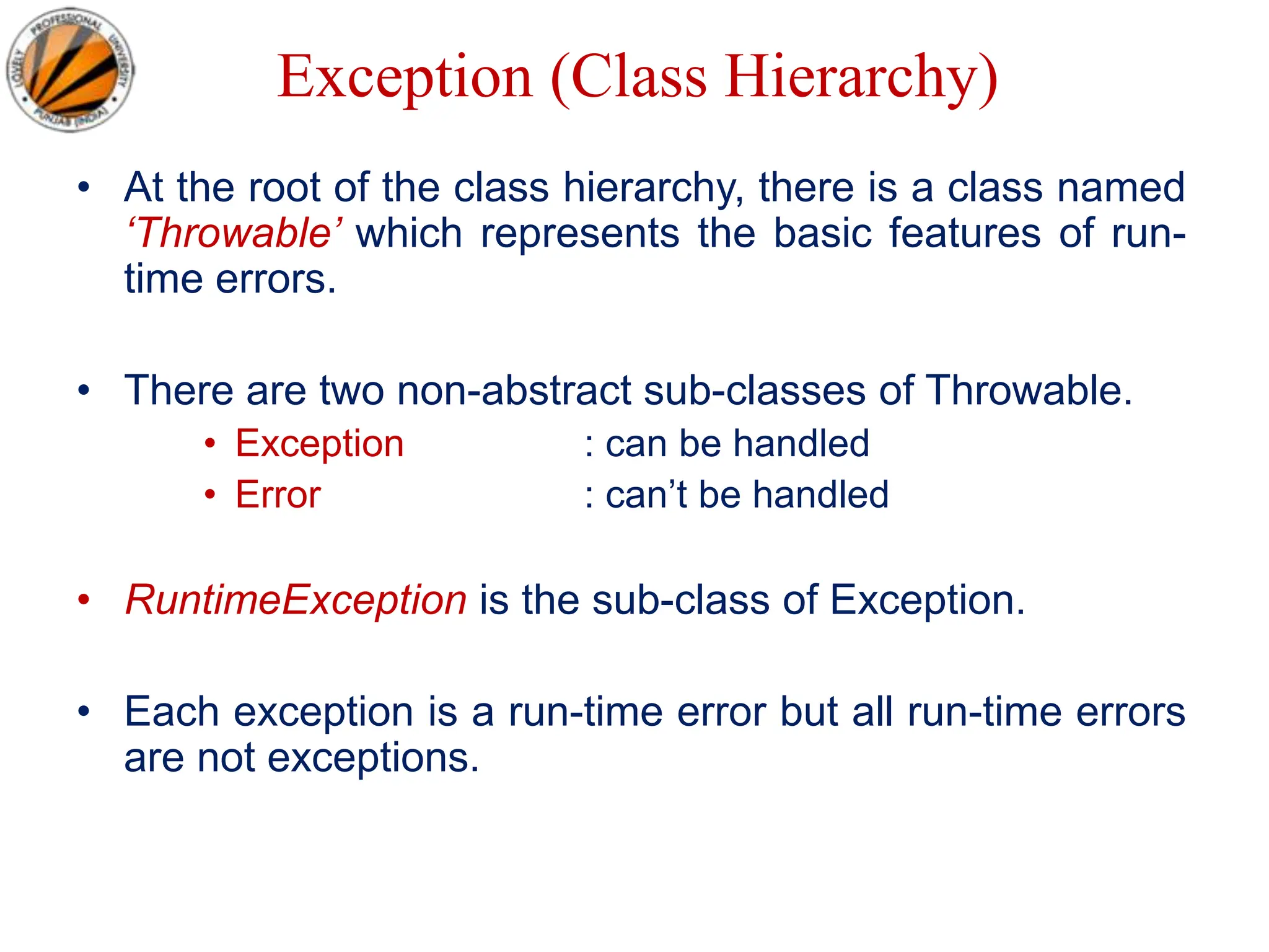 Exception (Class Hierarchy)
• At the root of the class hierarchy, there is a class named
‘Throwable’ which represents the basic features of run-
time errors.
• There are two non-abstract sub-classes of Throwable.
• Exception : can be handled
• Error : can’t be handled
• RuntimeException is the sub-class of Exception.
• Each exception is a run-time error but all run-time errors
are not exceptions.
 
